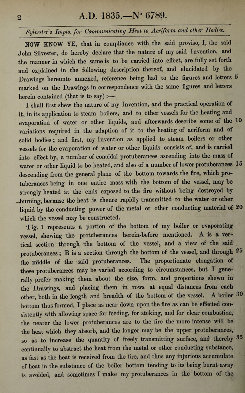 Sylvesters Irnpts. for Communicating Heat to Aeriform and other Bodies. NOW KNOW YE, that in compliance with the said proviso, I, the said John Silvester, do hereby declare that the nature of my said Invention, and the manner in which the same is to be carried into effect, are fully set forth and explained in the following description thereof, and elucidated by the Drawings hereunto annexed, reference being had to the figures and letters 5 marked on the Drawings in correspondence with the same figures and letters herein contained (that is to say):— I shall first shew the nature of my Invention, and the practical operation of it, in its application to steam boilers, and to other vessels for the heating and evaporation of water or other liquids, and afterwards describe some of the 10 variations required in the adaption of it to the heating of aeriform and of solid bodies; and first, my Invention as applied to steam boilers or other vessels for the evaporation of water or other liquids consists of, and is carried into effect by, a number of conoidal protuberances ascending into the mass of water or other liquid to be heated, and also of a number of lower protuberances 15 descending from the general plane of the bottom towards the fire, which pro¬ tuberances being in one entire mass with the bottom of the vessel, may be strongly heated at the ends exposed to the fire without being destroyed by —burning, because the heat is thence rapidly transmitted to the water or other liquid by the conducting power of the metal or other conducting material of 20 which the vessel may be constructed. Fig. 1 represents a portion of the bottom of my boiler or evaporating vessel, shewing the protuberances herein-before mentioned. A is a ver¬ tical section through the bottom of the vessel, and a view of the said protuberances; B is a section through the bottom of the vessel, and through 25 the middle of the said protuberances. The proportionate elongation of these protuberances may be varied according to circumstances, but I gene¬ rally prefer making them about the size, form, and proportions shewn in the Drawings, and placing them in rows at equal distances from each other, both in the length and breadth of the bottom of the vessel. A boiler 30 bottom thus formed, I place as near down upon the fire as can be effected con¬ sistently with allowing space for feeding, for stoking, and for clear combustion, the nearer the lower protuberances are to the fire the more intense will be the heat which they absorb, and the longer may be the upper protuberances, so as to increase the quantity of freely transmitting surface, and thereby 35 continually to abstract the heat from the metal or other conducting substance, as fast as the heat is received from the fire, and thus any injurious accumulate of heat in the substance of the boiler bottom tending to its being burnt away is avoided, and sometimes I make my protuberances in the bottom of the