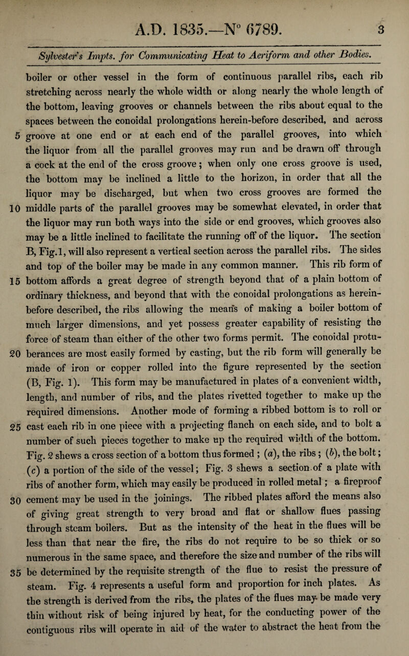 Sylvester s Tmpts. for Communicating Heat to Aeriform and other Bodies. boiler or other vessel in the form of continuous parallel ribs, each rib stretching across nearly the whole width or along nearly the whole length of the bottom, leaving grooves or channels between the ribs about equal to the spaces between the conoidal prolongations herein-before described, and across 5 groove at one end or at each end of the parallel grooves, into which the liquor from all the parallel grooves may run and be drawn off through a cock at the end of the cross groove; when only one cross groove is used, the bottom may be inclined a little to the horizon, in order that all the liquor may be discharged, but when two cross grooves are formed the 10 middle parts of the parallel grooves may be somewhat elevated, in order that the liquor may run both ways into the side or end grooves, which grooves also may be a little inclined to facilitate the running off of the liquor. The section B, Fig.l, will also represent a vertical section across the parallel ribs. The sides and top of the boiler may be made in any common manner. This rib form of 15 bottom affords a great degree of strength beyond that of a plain bottom of ordinary thickness, and beyond that with the conoidal prolongations as herein¬ before described, the ribs allowing the means of making a boiler bottom of much larger dimensions, and yet possess greater capability of resisting the force of steam than either of the other two forms permit. The conoidal protu- 20 berances are most easily formed by casting, but the rib form will generally be made of iron or copper rolled into the figure represented by the section (B, Fig. 1). This form may be manufactured in plates of a convenient width, length, and number of ribs, and tne plates rivetted together to make up the required dimensions. Another mode of forming a ribbed bottom is to roll or 25 cast each rib in one piece with a projecting flanch on each side, and to bolt a number of such pieces together to make up the required width of the bottom. Fig. 2 shews a cross section of a bottom thus formed ; (a), the ribs; (h), the bolt; (c) a portion of the side of the vessel \ Fig. 3 shews a section.of a plate with ribs of another form, which may easily be produced in rolled metal; a fireproof 30 cement mav be used in the joinings. The ribbed plates afford the means also of giving great strength to very broad and flat or shallow flues passing through steam boilers. But as the intensity of the heat in the flues will be less than that near the fire, the ribs do not require to be so thick or so numerous in the same space, and therefore the size and number of the ribs will 35 be determined by the requisite strength of the flue to resist the pressure of steam. Fig. 4 represents a useful form and proportion for inch plates. As the strength is derived from the ribs, the plates of the flues may* be made very thin without risk of being injured by heat, for the conducting power of the contiguous ribs will operate in aid of the water to abstract the heat from the