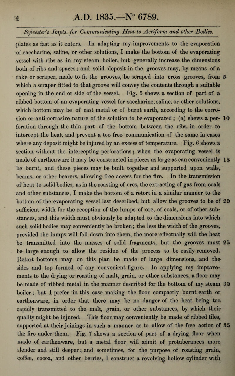 Sylvester s Tmpts. for Communicating Heat to Aeriform and other Bodies. plates as fast as it enters. In adapting my improvements to the evaporation of saccharine, saline, or other solutions, I make the bottom of the evaporating vessel with ribs as in my steam boiler, but generally increase the dimensions both of ribs and spaces; and solid deposit in the grooves may, by means of a rake or scraper, made to fit the grooves, be scraped into cross grooves,, from 5 which a scraper fitted to that groove will convey the contents through a suitable opening in the end or side of the vessel. Fig. 5 shews a section of part of a ribbed bottom of an evaporating vessel for saccharine, saline, or other solutions, which bottom may be of cast metal or of burnt earth, according to the corro¬ sion or anti-corrosive nature of the solution to be evaporated ; (a) shews a per- 10 foration through the thin part of the bottom between the ribs, in order to intercept the heat, and prevent a too free communication of the same in cases where any deposit might be injured by an excess of temperature. Fig. 6 shows a section without the intercepting perforations ^ when the evaporating vessel is made of earthenware it may be constructed in pieces as large as can conveniently 15 be burnt, and these pieces may be built together and supported upon walls, beams, or other bearers, allowing free access for the fire. In the transmission of heat to solid bodies, as in the roasting of ores, the extracting of gas from coals and other substances, I make the bottom of a retort in a similar manner to the bottom of the evaporating vessel last described, but allow the grooves to be of 20 sufficient width for the reception of the lumps of ore, of coals, or of other sub¬ stances, and this width must obviously be adapted to the dimensions into which such solid bodies may conveniently be broken; the less the width of the grooves, provided the lumps will fall down into them, the more effectually will the heat be transmitted into the masses of solid fragments, but the grooves must 25 be large enough to allow the residue of the process to be easily removed. Retort bottoms may on this plan be made of large dimensions, and the sides and top formed of any convenient figure. In applying my improve¬ ments to the drying or roasting of malt, grain, or other substances, a floor may be made of ribbed metal in the manner described for the bottom of my steam 30 boiler; but I prefer in this case making the floor compactly burnt earth or earthenware, in order that there may be no danger of the heat being too rapidly transmitted to the malt, grain, or other substances, by which their quality might be injured. This floor may conveniently be made of ribbed tiles, supported at their joinings in such a manner as to allow of the free action of 35 the fire under them. Fig. 7 shews a section of part of a drying floor when made of earthenware, but a metal floor will admit of protuberances more slender and still deeper; and sometimes, for the purpose of roasting grain, coffee, cocoa, and other berries, I construct a revolving hollow cylinder with