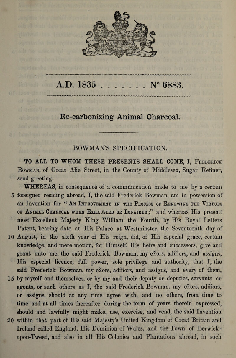 Re-carbonizing Animal Charcoal. BOWMAN’S SPECIFICATION. TO ALL TO WHOM THESE PRESENTS SHALL COME, I, Frederick: Bowman, of Great Alie Street, in the County of Middlesex, Sugar Refiner, send greeting. WHEREAS, in consequence of a communication made to me by a certain 5 foreigner residing abroad, I, the said Frederick Bowman, am in possession of an Invention for “ An Improvement in the Process of Renewing the Virtues of Animal Charcoal when Exhausted or Imfaired and whereas His present most Excellent Majesty King William the Fourth, by His Royal Letters Patent, bearing date at His Palace at Westminster, the Seventeenth day of 10 August, in the sixth year of His reign, did, of His especial grace, certain knowledge, and mere motion, for Himself, His heirs and successors, give and grant unto me, the said Frederick Bowman, my exors, adrhors, and assigns. His especial licence, full power, sole privilege and authority, that I, the said Frederick Bowman, my exors, adrhors, and assigns, and every of them, 15 by myself and themselves, or by my and their deputy or deputies, servants or agents, or such others as I, the said Frederick Bowman, my exors, adrhors, or assigns, should at any time agree with, and no others, from time to time and at all times thereafter during the term of years therein expressed, should and lawfully might make, use, exercise, and vend, the said Invention SO within that part of His said Majesty’s United Kingdom of Great Britain and Ireland called England, His Dominion of Wales, and the Town of Berwick- upon-Tweed, and also in all His Colonies and Plantations abroad, in such