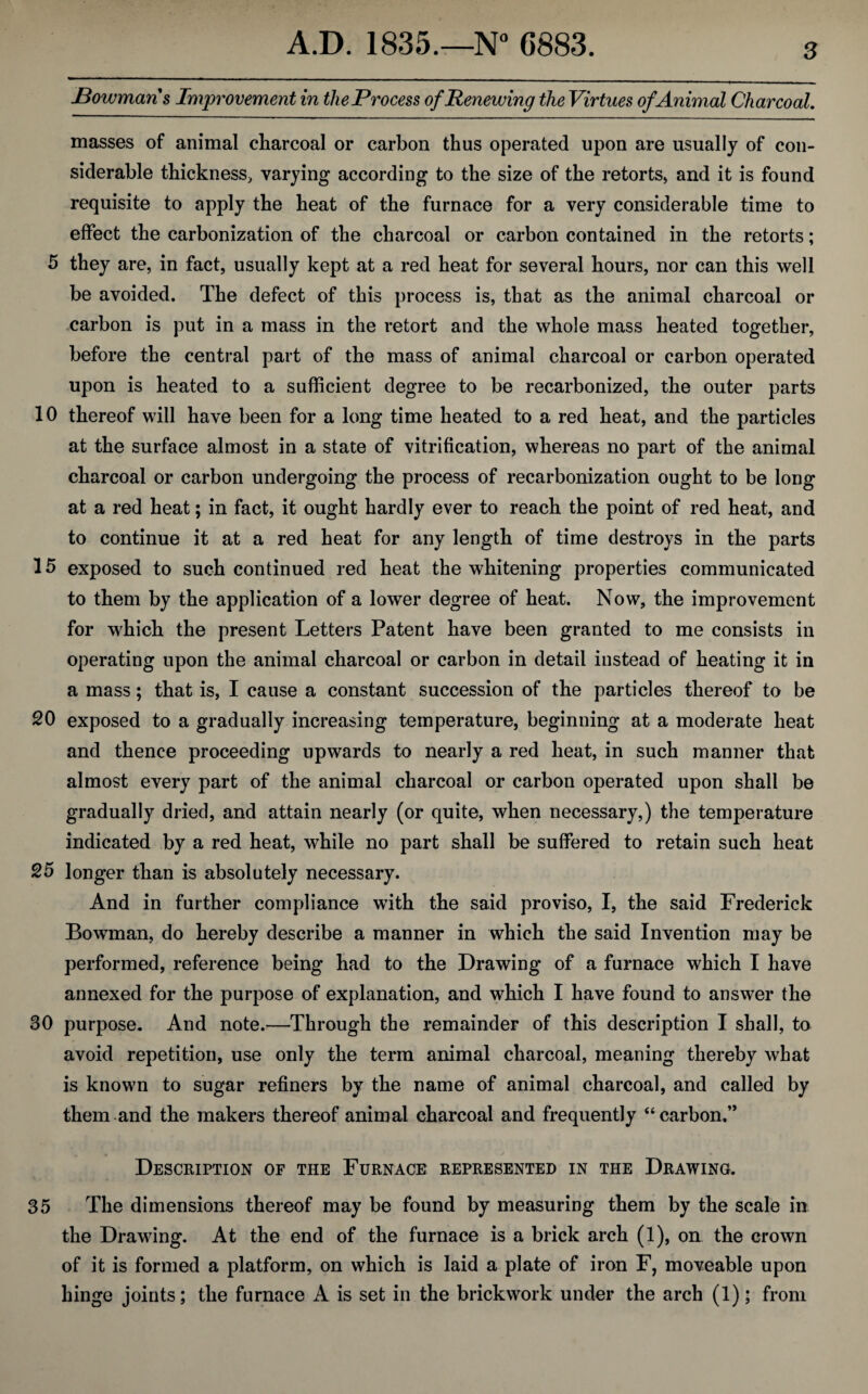 JBowmans Improvement in the Process of Renewing the Virtues of Animal Charcoal. masses of animal charcoal or carbon thus operated upon are usually of con¬ siderable thickness, varying according to the size of the retorts, and it is found requisite to apply the heat of the furnace for a very considerable time to effect the carbonization of the charcoal or carbon contained in the retorts; 5 they are, in fact, usually kept at a red heat for several hours, nor can this well be avoided. The defect of this process is, that as the animal charcoal or carbon is put in a mass in the retort and the whole mass heated together, before the central part of the mass of animal charcoal or carbon operated upon is heated to a sufficient degree to be recarbonized, the outer parts 10 thereof will have been for a long time heated to a red heat, and the particles at the surface almost in a state of vitrification, whereas no part of the animal charcoal or carbon undergoing the process of recarbonization ought to be long at a red heat; in fact, it ought hardly ever to reach the point of red heat, and to continue it at a red heat for any length of time destroys in the parts 15 exposed to such continued red heat the whitening properties communicated to them by the application of a lower degree of heat. Now, the improvement for which the present Letters Patent have been granted to me consists in operating upon the animal charcoal or carbon in detail instead of heating it in a mass; that is, I cause a constant succession of the particles thereof to be 20 exposed to a gradually increasing temperature, beginning at a moderate heat and thence proceeding upwards to nearly a red heat, in such manner that almost every part of the animal charcoal or carbon operated upon shall be gradually dried, and attain nearly (or quite, when necessary,) the temperature indicated by a red heat, while no part shall be suffered to retain such heat 25 longer than is absolutely necessary. And in further compliance with the said proviso, I, the said Frederick Bowman, do hereby describe a manner in which the said Invention may be performed, reference being had to the Drawing of a furnace which I have annexed for the purpose of explanation, and which I have found to answer the 30 purpose. And note.—Through the remainder of this description I shall, to avoid repetition, use only the term animal charcoal, meaning thereby what is known to sugar refiners by the name of animal charcoal, and called by them and the makers thereof animal charcoal and frequently “carbon.” Description of the Furnace represented in the Drawing. 35 The dimensions thereof may be found by measuring them by the scale in the Drawing. At the end of the furnace is a brick arch (1), on the crown of it is formed a platform, on which is laid a plate of iron F, moveable upon hinge joints; the furnace A is set in the brickwork under the arch (1); from