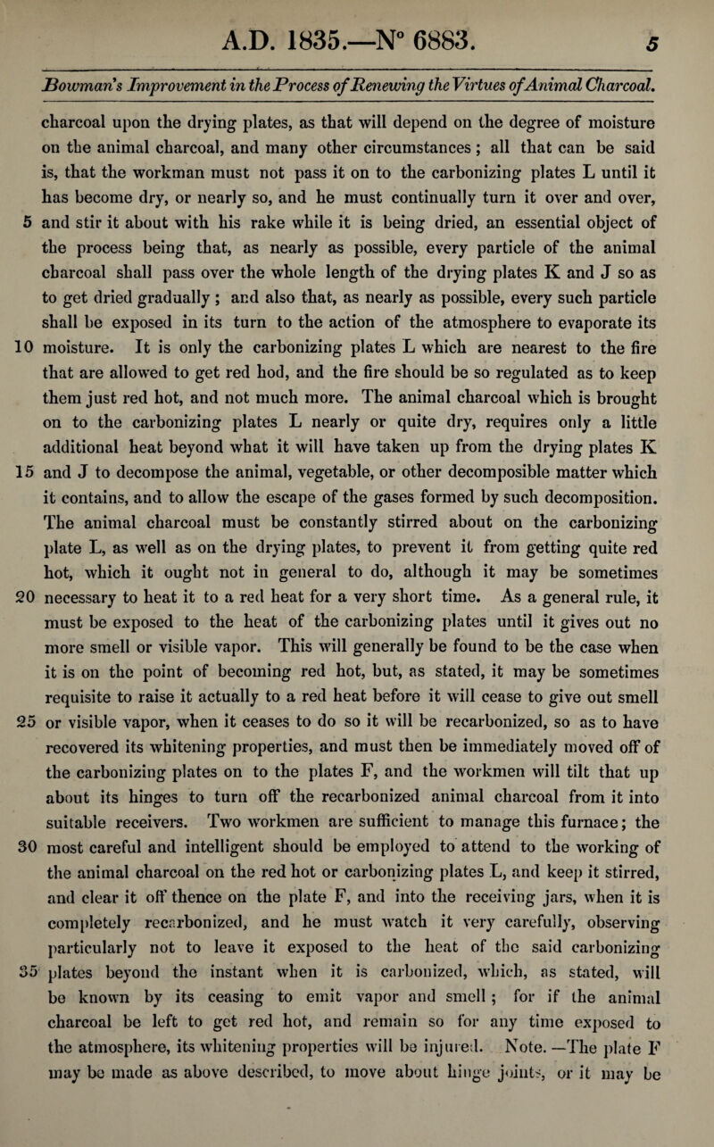 Bowmans Improvement in the Process of Renewing the Virtues of Animal Charcoal. charcoal upon the drying plates, as that will depend on the degree of moisture on the animal charcoal, and many other circumstances ; all that can be said is, that the workman must not pass it on to the carbonizing plates L until it has become dry, or nearly so, and he must continually turn it over and over, 5 and stir it about with his rake while it is being dried, an essential object of the process being that, as nearly as possible, every particle of the animal charcoal shall pass over the whole length of the drying plates K and J so as to get dried gradually ; and also that, as nearly as possible, every such particle shall be exposed in its turn to the action of the atmosphere to evaporate its 10 moisture. It is only the carbonizing plates L which are nearest to the fire that are allowed to get red hod, and the fire should be so regulated as to keep them just red hot, and not much more. The animal charcoal which is brought on to the carbonizing plates L nearly or quite dry, requires only a little additional heat beyond what it will have taken up from the drying plates K 15 and J to decompose the animal, vegetable, or other decomposible matter which it contains, and to allow the escape of the gases formed by such decomposition. The animal charcoal must be constantly stirred about on the carbonizing plate L, as well as on the drying plates, to prevent it from getting quite red hot, which it ought not in general to do, although it may be sometimes 20 necessary to heat it to a red heat for a very short time. As a general rule, it must be exposed to the heat of the carbonizing plates until it gives out no more smell or visible vapor. This will generally be found to be the case when it is on the point of becoming red hot, but, as stated, it may be sometimes requisite to raise it actually to a red heat before it will cease to give out smell 25 or visible vapor, when it ceases to do so it will be recarbonized, so as to have recovered its whitening properties, and must then be immediately moved off of the carbonizing plates on to the plates F, and the workmen will tilt that up about its hinges to turn off the recarbonized animal charcoal from it into suitable receivers. Two workmen are sufficient to manage this furnace; the 30 most careful and intelligent should be employed to attend to the working of the animal charcoal on the red hot or carbonizing plates L, and keep it stirred, and clear it off thence on the plate F, and into the receiving jars, when it is completely recarbonized, and he must watch it very carefully, observing particularly not to leave it exposed to the heat of the said carbonizing 35 plates beyond the instant when it is carbonized, which, as stated, will be known by its ceasing to emit vapor and smell ; for if the animal charcoal be left to get red hot, and remain so for any time exposed to the atmosphere, its whitening properties will bo injured. Note. —The plate F may be made as above described, to move about hinge joints, or it may be