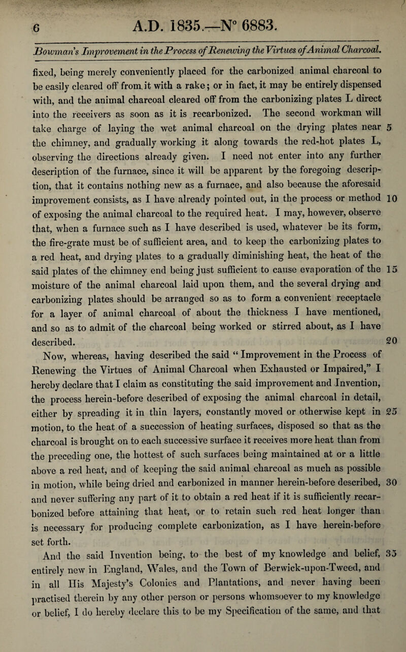 Bowmans Improvement in the Process of Renewing the Virtues ofAnimal Charcoal. fixed, being merely conveniently placed for the carbonized animal charcoal to be easily cleared off' from.it with a rake; or in fact, it may be entirely dispensed with, and the animal charcoal cleared off from the carbonizing plates L direct into the receivers as soon as it is recarbonized. The second workman will take charge of laying the wet animal charcoal on the drying plates near 5 the chimney, and gradually working it along towards the red-hot plates L, observing the directions already given. I need not enter into any further description of the furnace, since it will be apparent by the foregoing descrip¬ tion, that it contains nothing new as a furnace, and also because the aforesaid improvement consists, as I have already pointed out, in the process or method 10 of exposing the animal charcoal to the required heat. I may, however, observe that, when a furnace such as I have described is used, whatever be its form, the fire-grate must be of sufficient area, and to keep the carbonizing plates to a red heat, and drying plates to a gradually diminishing heat, the heat of the said plates of the chimney end being just sufficient to cause evaporation of the 15 moisture of the animal charcoal laid upon them, and the several drying and carbonizing plates should be arranged so as to form a convenient receptacle for a layer of animal charcoal of about the thickness I have mentioned, and so as to admit of the charcoal being worked or stirred about, as I have described. 20 Now, whereas, having described the said “ Improvement in the Process of Renewing the Virtues of Animal Charcoal when Exhausted or Impaired,” I hereby declare that I claim as constituting the said improvement and Invention, the process herein-before described of exposing the animal charcoal in detail, either by spreading it in thin layers, constantly moved or otherwise kept in 25 motion, to the heat of a succession of heating surfaces, disposed so that as the charcoal is brought on to each successive surface it receives more heat than from the preceding one, the hottest of such surfaces being maintained at or a little above a red heat, and of keeping the said animal charcoal as much as possible ♦ in motion, while being dried and carbonized in manner herein-before described, 30 and never suffering any part of it to obtain a red heat if it is sufficiently recar¬ bonized before attaining that heat, or to retain such red heat longer than is necessary for producing complete carbonization, as I have herein-before set forth. And the said Invention being, to the best of my knowledge and belief, 35 entirely new in England, Wales, and the Town of Berwick-upon-Tweed, and in all Ilis Majesty’s Colonies and Plantations, and never having been practised therein by any other person or persons whomsoever to my knowledge or belief, I do hereby declare this to be my Specification of the same, and that