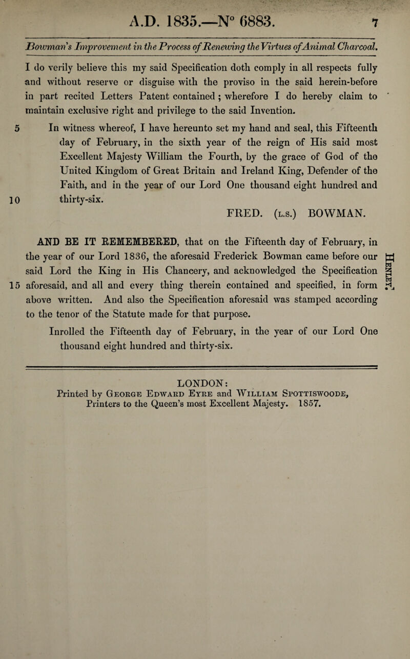 Bowman s Improvement in the Process of Renewing the Virtues of Animal Charcoal. I do verily believe this my said Specification doth comply in all respects fully and without reserve or disguise with the proviso in the said herein-before in part recited Letters Patent contained ; wherefore I do hereby claim to maintain exclusive right and privilege to the said Invention. 5 In witness whereof, I have hereunto set my hand and seal, this Fifteenth day of February, in the sixth year of the reign of His said most Excellent Majesty William the Fourth, by the grace of God of the United Kingdom of Great Britain and Ireland King, Defender of the Faith, and in the year of our Lord One thousand eight hundred and 10 thirty-six. FRED, (l.s.) BOWMAN. AND BE IT REMEMBERED, that on the Fifteenth day of February, in the year of our Lord 1836, the aforesaid Frederick Bowman came before our said Lord the King in His Chancery, and acknowledged the Specification 15 aforesaid, and all and every thing therein contained and specified, in form above written. And also the Specification aforesaid was stamped according to the tenor of the Statute made for that purpose. Inrolled the Fifteenth day of February, in the year of our Lord One thousand eight hundred and thirty-six. LONDON: Printed by George Edward Eyre and William Spottiswoode, Printers to the Queen’s most Excellent Majesty. 1857. Henley!