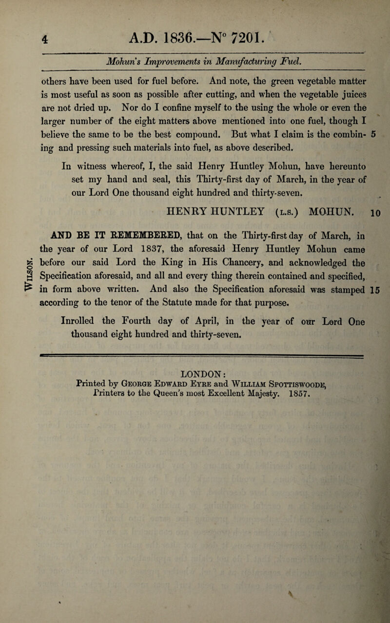 Wilson. Mohun s Improvements in Manufacturing Fuel. others have been used for fuel before. And note, the green vegetable matter is most useful as soon as possible after cutting, and when the vegetable juices are not dried up. Nor do I confine myself to the using the whole or even the larger number of the eight matters above mentioned into one fuel, though I believe the same to be the best compound. But what I claim is the combin- 5 ing and pressing such materials into fuel, as above described. In witness whereof, I, the said Henry Huntley Mohun, have hereunto set my hand and seal, this Thirty-first day of March, in the year of our Lord One thousand eight hundred and thirty-seven. HENRY HUNTLEY (l.s.) MOHUN. io AND BE IT REMEMBERED, that on the Thirty-first day of March, in the year of our Lord 1837, the aforesaid Henry Huntley Mohun came before our said Lord the King in His Chancery* and acknowledged the Specification aforesaid, and all and every thing therein contained and specified, in form above written. And also the Specification aforesaid was stamped 15 according to the tenor of the Statute made for that purpose. Inrolled the Fourth day of April, in the year of our Lord One thousand eight hundred and thirty-seven. LONDON: Printed by George Edward Eyre and William Spottiswoode, Printers to the Queen's most Excellent Majesty. 1857. * \