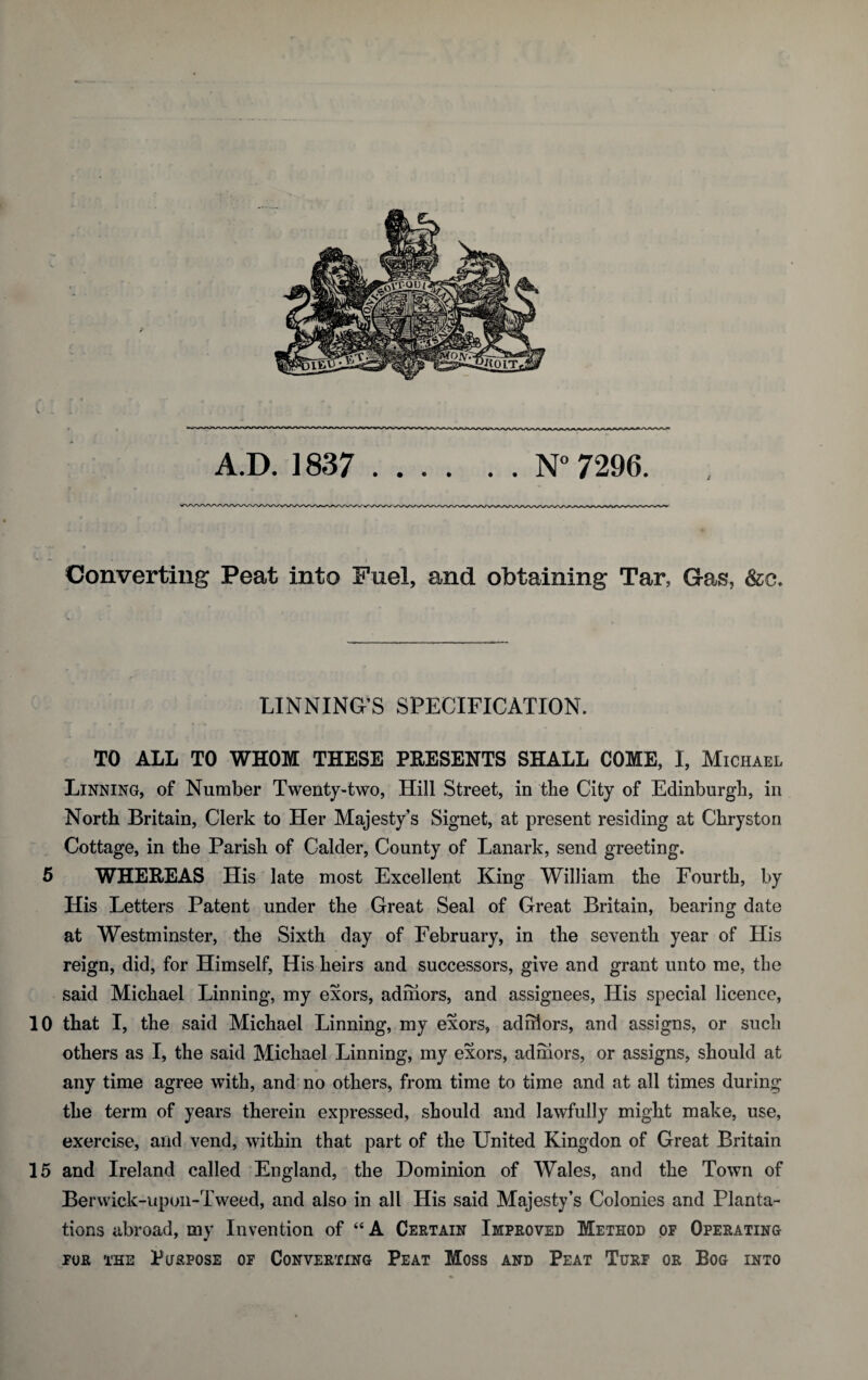 Converting Peat into Fuel, and obtaining Tar, Gas, &c. LINNING’S SPECIFICATION. TO ALL TO WHOM THESE PRESENTS SHALL COME, I, Michael Linning, of Number Twenty-two, Hill Street, in the City of Edinburgh, in North Britain, Clerk to Her Majesty’s Signet, at present residing at Chryston Cottage, in the Parish of Calder, County of Lanark, send greeting. 5 WHEREAS His late most Excellent King William the Fourth, by His Letters Patent under the Great Seal of Great Britain, bearing date at Westminster, the Sixth day of February, in the seventh year of His reign, did, for Himself, His heirs and successors, give and grant unto me, the said Michael Linning, my exors, adihors, and assignees, His special licence, 10 that I, the said Michael Linning, my exors, adihors, and assigns, or such others as I, the said Michael Linning, my exors, adihors, or assigns, should at any time agree with, and no others, from time to time and at all times during the term of years therein expressed, should and lawfully might make, use, exercise, and vend, within that part of the United Kingdon of Great Britain 15 and Ireland called England, the Dominion of Wales, and the Town of Berwick-upon-Tweed, and also in all His said Majesty’s Colonies and Planta¬ tions abroad, my Invention of “ A Certain Improved Method of Operating FOR THE PtFRPOSE OF CONVERTING PEAT MOSS AND PEAT TURF OR BOG INTO