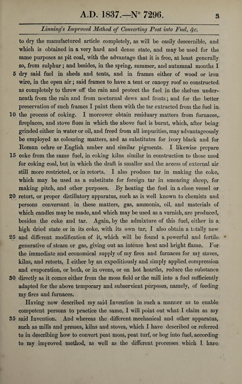 Linning's Improved Method of Converting Peat into Fuel, <${c. to dry the manufactured article completely, as will be easily descernible, and which is obtained in a very hard and dense state, and may be used for the same purposes as pit coal, with the advantage that it is free, at least generally so, from sulphur; and besides, in the spring, summer, and autumnal months I 5 dry said fuel in sheds and tents, and in frames either of wood or iron wire, in the open air; said frames to have a tent or canopy roof so constructed, as completely to throw off the rain and protect the fuel in the shelves under¬ neath from the rain and from nocturnal dews and frosts; and for the better preservation of such frames I paint them with the tar extracted from the fuel in. 10 the process of coking. I moreover obtain residuary matters from furnaces,,, fireplaces, and stove flues in which the above fuel is burnt, which, after being grinded either in water or oil, and freed from all impurities, may advantageously be employed as colouring matters, and as substitutes for ivory black and for Roman ochre or English umber and similar pigments. I likewise prepare 15 coke from the same fuel, in coking kilns similar in construction to those used for coking coal, but in which the draft is smaller and the access of external air still more restricted, or in retorts. I also produce tar in making the coke, which may be used as a substitute for foreign tar in smearing sheep, for making pitch, and other purposes. By heating the fuel in a close vessel or 20 retort, or proper distillatory apparatus, such as is well known to chemists and persons conversant in these matters, gas, ammonia, oil, and materials of which candles may be made, and which may be used as a varnish, are produced, besides the coke and tar. Again, by the admixture of this fuel, either in a high dried state or in its coke, with its own tar, I also obtain a totally new 25 and different modification of it, which will be found a powerful and fertile- * generative of steam or gas, giving out an intense heat and bright flame. For the immediate and economical supply of my fires and furnaces for my stoves, kilns, and retorts, I either by an expeditiously and simply applied compression and evaporation, or both, or in ovens, or on hot hearths, reduce the substance SO directly as it comes either from the moss field or the mill into a fuel sufficiently adapted for the above temporary and subservient purposes, namely, of feeding my fires and furnaces. Having now described my said Invention in such a manner as to enable competent persons to practice the same, I will point out what I claim as my 35 said Invention. And whereas the different mechanical and other apparatus, such as mills and presses, kilns and stoves, which I have described or referred to in describing how to convert peat moss, peat turf, or bog into fuel, according to my improved method, as well as the different processes which I have- :