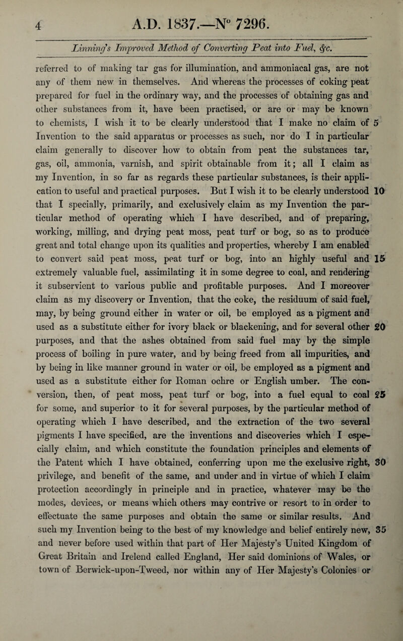 Pinning & Improved Method of Converting Peat into Fuel, <§rc. referred to of making tar gas for illumination, and ammoniacal gas, are not any of them new in themselves. And whereas the processes of coking peat prepared for fuel in the ordinary way, and the processes of obtaining gas and other substances from it, have been practised, or are or may be known to chemists, I wish it to be clearly understood that I make no claim of 5 Invention to the said apparatus or processes as such, nor do I in particular claim generally to discover how to obtain from peat the substances tar, gas, oil, ammonia, varnish, and spirit obtainable from it; all I claim as my Invention, in so far as regards these particular substances, is their appli¬ cation to useful and practical purposes. But I wish it to be clearly understood 10 that I specially, primarily, and exclusively claim as my Invention the par¬ ticular method of operating which I have described, and of preparing, working, milling, and drying peat moss, peat turf or bog, so as to produce great and total change upon its qualities and properties, whereby I am enabled to convert said peat moss, peat turf or bog, into an highly useful and 15 extremely valuable fuel, assimilating it in some degree to coal, and rendering it subservient to various public and profitable purposes. And I moreover i claim as my discovery or Invention, that the coke, the residuum of said fuel, may, by being ground either in water or oil, be employed as a pigment and used as a substitute either for ivory black or blackening, and for several other 20 purposes, and that the ashes obtained from said fuel may by the simple process of boiling in pure water, and by being freed from all impurities, and by being in like manner ground in water or oil, be employed as a pigment and used as a substitute either for Roman ochre or English umber. The con¬ version, then, of peat moss, peat turf or bog, into a fuel equal to coal 25 % for some, and superior to it for several purposes, by the particular method of operating which I have described, and the extraction of the two several pigments I have specified, are the inventions and discoveries which I espe¬ cially claim, and which constitute the foundation principles and elements of the Patent which I have obtained, conferring upon me the exclusive right, 30 privilege, and benefit of the same, and under and in virtue of which I claim protection accordingly in principle and in practice, whatever may be the modes, devices, or means which others may contrive or resort to in order to effectuate the same purposes and obtain the same or similar results. And such my Invention being to the best of my knowledge and belief entirely new, 35 and never before used within that part of Her Majesty’s United Kingdom of Great Britain and Irelend called England, Her said dominions of Wales, or town of Berwick-upon-Tweed, nor within any of Her Majesty’s Colonies or