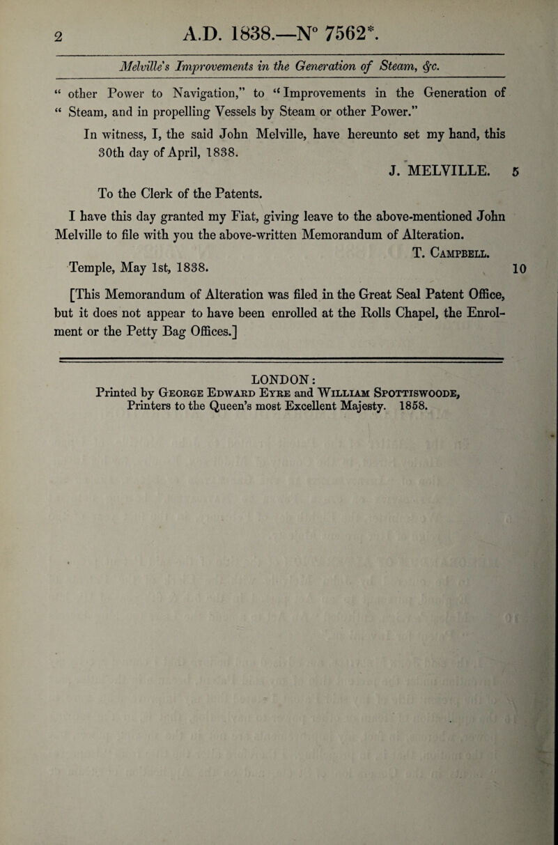 Melville s Improvements in the Generation of Steam, <SfC. “ other Power to Navigation,” to iC Improvements in the Generation of “ Steam, and in propelling Vessels by Steam or other Power.” In witness, I, the said John Melville, have hereunto set my hand, this 30th day of April, 1838. J. MELVILLE. 5 To the Clerk of the Patents. I have this day granted my Fiat, giving leave to the above-mentioned John Melville to file with you the above-written Memorandum of Alteration. T. Campbell. Temple, May 1st, 1838. 10 [This Memorandum of Alteration was filed in the Great Seal Patent Office, but it does not appear to have been enrolled at the Rolls Chapel, the Enrol¬ ment or the Petty Bag Offices.] LONDON: Printed by George Edward Eyre and William Spottiswoode, Printers to the Queen’s most Excellent Majesty. 1858.