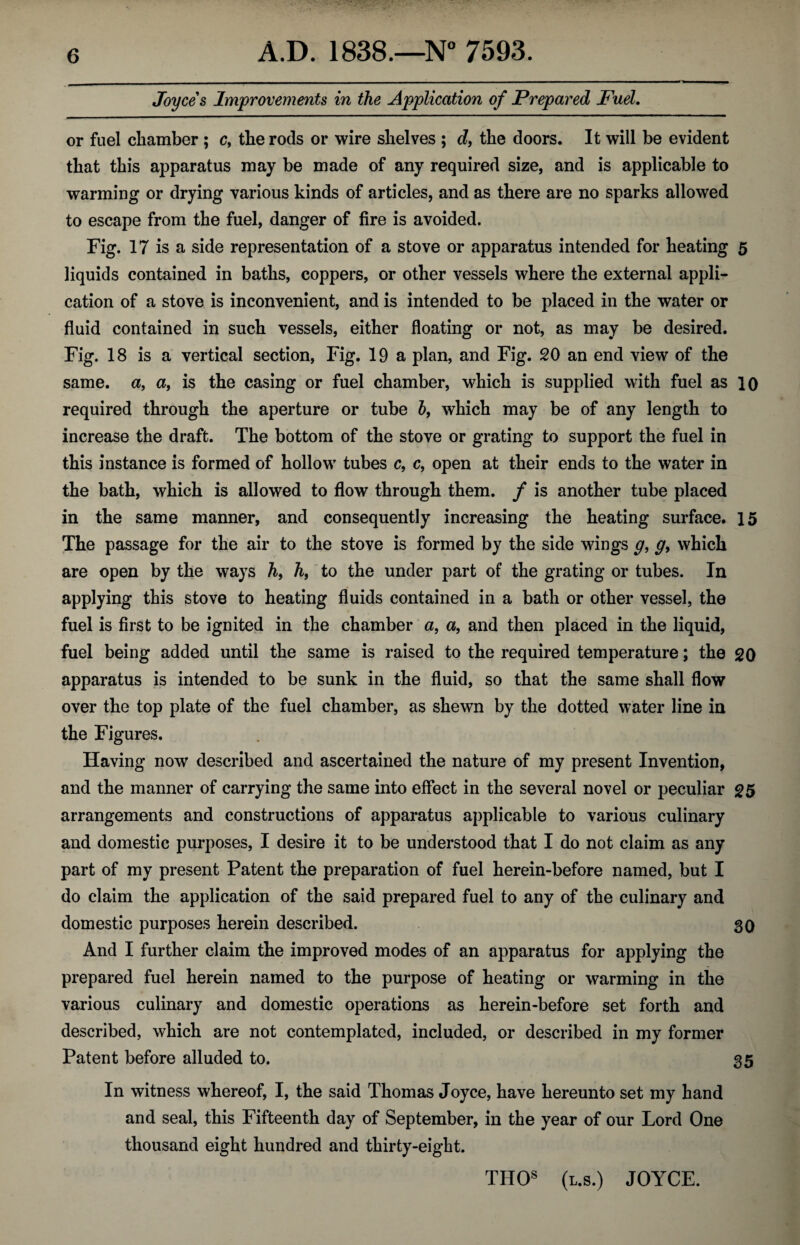 Joyces Improvements in the Application of Prepared Fuel. or fuel chamber; c, the rods or wire shelves ; d} the doors. It will be evident that this apparatus may be made of any required size, and is applicable to warming or drying various kinds of articles, and as there are no sparks allowed to escape from the fuel, danger of fire is avoided. Fig. 17 is a side representation of a stove or apparatus intended for heating 5 liquids contained in baths, coppers, or other vessels where the external appli¬ cation of a stove is inconvenient, and is intended to be placed in the water or fluid contained in such vessels, either floating or not, as may be desired. Fig. 18 is a vertical section, Fig. 19 a plan, and Fig. 20 an end view of the same, a, a, is the casing or fuel chamber, which is supplied with fuel as 10 required through the aperture or tube b, which may be of any length to increase the draft. The bottom of the stove or grating to support the fuel in this instance is formed of hollow tubes c, c, open at their ends to the water in the bath, which is allowed to flow through them, f is another tube placed in the same manner, and consequently increasing the heating surface. 15 The passage for the air to the stove is formed by the side wings g, g> which are open by the ways h9 h, to the under part of the grating or tubes. In applying this stove to heating fluids contained in a bath or other vessel, the fuel is first to be ignited in the chamber a, a, and then placed in the liquid, fuel being added until the same is raised to the required temperature; the 20 apparatus is intended to be sunk in the fluid, so that the same shall flow over the top plate of the fuel chamber, as shewn by the dotted water line in the Figures. Having now described and ascertained the nature of my present Invention, and the manner of carrying the same into effect in the several novel or peculiar 25 arrangements and constructions of apparatus applicable to various culinary and domestic purposes, I desire it to be understood that I do not claim as any part of my present Patent the preparation of fuel herein-before named, but I do claim the application of the said prepared fuel to any of the culinary and domestic purposes herein described. 30 And I further claim the improved modes of an apparatus for applying the prepared fuel herein named to the purpose of heating or warming in the various culinary and domestic operations as herein-before set forth and described, which are not contemplated, included, or described in my former Patent before alluded to. 35 In witness whereof, I, the said Thomas Joyce, have hereunto set my hand and seal, this Fifteenth day of September, in the year of our Lord One thousand eight hundred and thirty-eight. THOs (l.s.) JOYCE.