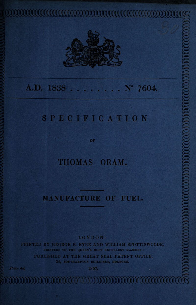 A.D. 1838 .N° 7604. SPECIFICATION OF THOMAS ORAM. m MANUFACTURE OF FUEL. ■ LONDON: PRINTED BY GEORGE E. EYRE AND WILLIAM SPOTTISWOODE, PRINTERS TO THE QUEEN’S MOST EXCELLENT MAJESTY : PUBLISHED AT THE GREAT SEAL PATENT OFFICE, 25, SOUTHAMPTON BUILDINGS, HOLBORN. Price 4d. 1857.
