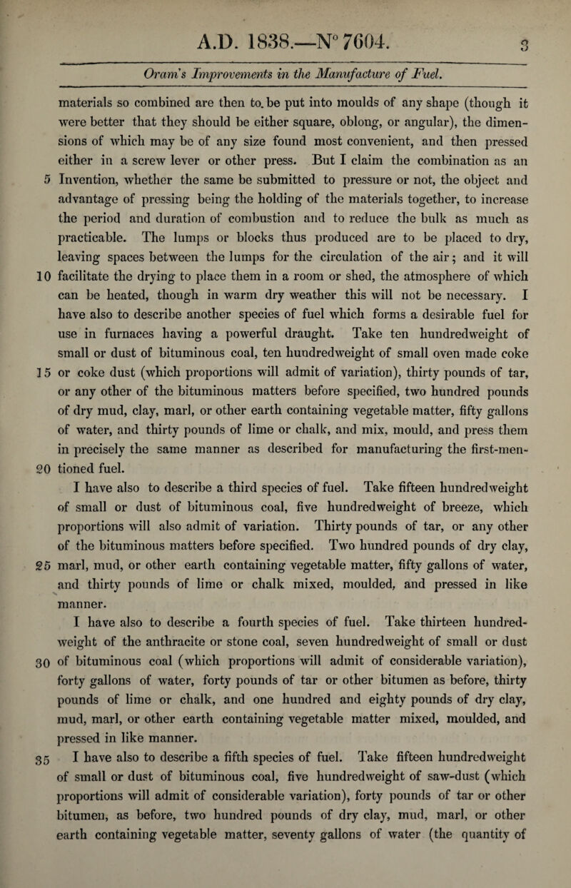 materials so combined are then to.be put into moulds of any shape (though it were better that they should be either square, oblong, or angular), the dimen¬ sions of which may be of any size found most convenient, and then pressed either in a screw lever or other press. But I claim the combination as an 5 Invention, whether the same be submitted to pressure or not, the object and advantage of pressing being the holding of the materials together, to increase the period and duration of combustion and to reduce the bulk as much as practicable. The lumps or blocks thus produced are to be placed to dry, leaving spaces between the lumps for the circulation of the air; and it will 10 facilitate the drying to place them in a room or shed, the atmosphere of which can be heated, though in warm dry weather this will not be necessary. I have also to describe another species of fuel which forms a desirable fuel for use in furnaces having a powerful draught. Take ten hundredweight of small or dust of bituminous coal, ten hundredweight of small oven made coke ] 5 or coke dust (which proportions will admit of variation), thirty pounds of tar, or any other of the bituminous matters before specified, two hundred pounds of dry mud, clay, marl, or other earth containing vegetable matter, fifty gallons of water, and thirty pounds of lime or chalk, and mix, mould, and press them in precisely the same manner as described for manufacturing the first-men- 20 tioned fuel. I have also to describe a third species of fuel. Take fifteen hundredweight of small or dust of bituminous coal, five hundredweight of breeze, which proportions will also admit of variation. Thirty pounds of tar, or any other of the bituminous matters before specified. Two hundred pounds of dry clay, 25 marl, mud, or other earth containing vegetable matter, fifty gallons of water, and thirty pounds of lime or chalk mixed, moulded, and pressed in like manner. I have also to describe a fourth species of fuel. Take thirteen hundred¬ weight of the anthracite or stone coal, seven hundredweight of small or dust 30 of bituminous coal (which proportions will admit of considerable variation), forty gallons of water, forty pounds of tar or other bitumen as before, thirty pounds of lime or chalk, and one hundred and eighty pounds of dry clay, mud, marl, or other earth containing vegetable matter mixed, moulded, and pressed in like manner. 35 I have also to describe a fifth species of fuel. Take fifteen hundredweight of small or dust of bituminous coal, five hundredweight of saw-dust (which proportions will admit of considerable variation), forty pounds of tar or other bitumen, as before, two hundred pounds of dry clay, mud, marl, or other earth containing vegetable matter, seventy gallons of water (the quantity of