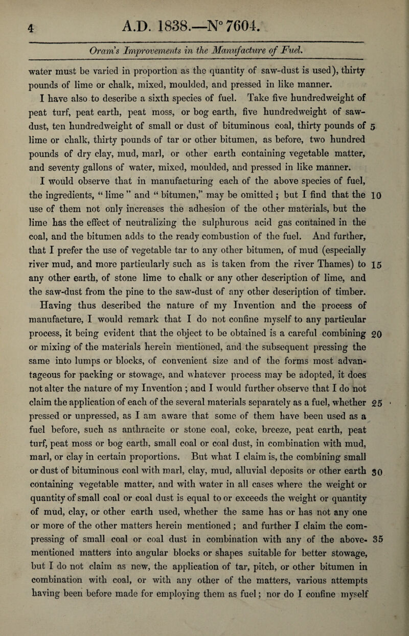 Orams Improvements in the Manufacture of Fuel. water must be varied in proportion as the quantity of saw-dust is used), thirty pounds of lime or chalk, mixed, moulded, and pressed in like manner. I have also to describe a sixth species of fuel. Take five hundredweight of peat turf, peat earth, peat moss, or bog earth, five hundredweight of saw¬ dust, ten hundredweight of small or dust of bituminous coal, thirty pounds of 5 lime or chalk, thirty pounds of tar or other bitumen, as before, two hundred pounds of dry clay, mud, marl, or other earth containing vegetable matter, and seventy gallons of water, mixed, moulded, and pressed in like manner. I would observe that in manufacturing each of the above species of fuel, the ingredients, “ lime ” and “ bitumen,” may be omitted ; but I find that the 10 use of them not only increases the adhesion of the other materials, but the lime has the effect of neutralizing the sulphurous acid gas contained in the coal, and the bitumen adds to the ready combustion of the fuel. And further, that I prefer the use of vegetable tar to any other bitumen, of mud (especially river mud, and more particularly such as is taken from the river Thames) to 15 any other earth, of stone lime to chalk or any other description of lime, and the saw-dust from the pine to the saw-dust of any other description of timber. Having thus described the nature of my Invention and the process of manufacture, I would remark that I do not confine myself to any particular process, it being evident that the object to be obtained is a careful combining 20 or mixing of the materials herein mentioned, and the subsequent pressing the same into lumps or blocks, of convenient size and of the forms most advan¬ tageous for packing or stowage, and whatever process may be adopted, it does not alter the nature of my Invention ; and I would further observe that I do not claim the application of each of the several materials separately as a fuel, whether 25 * pressed or unpressed, as I am aware that some of them have been used as a fuel before, such as anthracite or stone coal, coke, breeze, peat earth, peat turf, peat moss or bog earth, small coal or coal dust, in combination with mud, marl, or clay in certain proportions. But what I claim is, the combining small or dust of bituminous coal with marl, clay, mud, alluvial deposits or other earth 30 containing vegetable matter, and with water in all cases where the weight or quantity of small coal or coal dust is equal to or exceeds the weight or quantity of mud, clay, or other earth used, whether the same has or has not any one or more of the other matters herein mentioned ; and further I claim the com¬ pressing of small coal or coal dust in combination with any of the above- 35 mentioned matters into angular blocks or shapes suitable for better stowage, but I do not claim as new, the application of tar, pitch, or other bitumen in combination with coal, or with any other of the matters, various attempts having been before made for employing them as fuel; nor do I confine myself