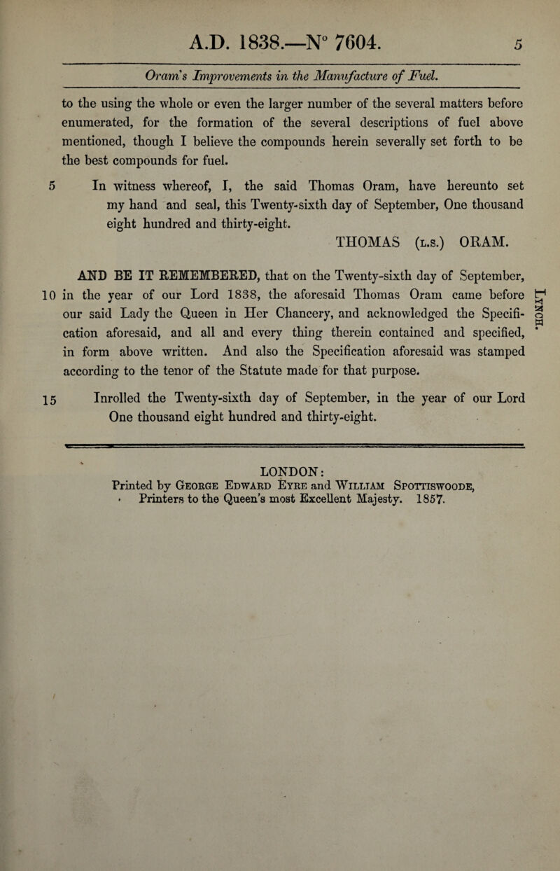 Orams Improvements in the Manufacture of Fuel. to the using the whole or even the larger number of the several matters before enumerated, for the formation of the several descriptions of fuel above mentioned, though I believe the compounds herein severally set forth to be the best compounds for fuel. 5 In witness whereof, I, the said Thomas Oram, have hereunto set my hand and seal, this Twenty-sixth day of September, One thousand eight hundred and thirty-eight. THOMAS (i.s.) ORAM. AND BE IT REMEMBERED, that on the Twenty-sixth day of September, 10 in the year of our Lord 1838, the aforesaid Thomas Oram came before our said Lady the Queen in Her Chancery, and acknowledged the Specifi¬ cation aforesaid, and all and every thing therein contained and specified, in form above written. And also the Specification aforesaid was stamped according to the tenor of the Statute made for that purpose. 15 Inrolled the Twenty-sixth day of September, in the year of our Lord One thousand eight hundred and thirty-eight. LONDON: Printed by George Edward Eyre and William Spottiswoode, * Printers to the Queen’s most Excellent Majesty. 1857. Lynch.