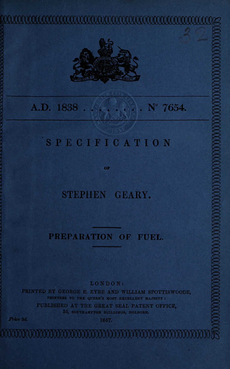 N° 7654. A.D. 1838 SPECIFICATION ■'n't** OF STEPHEN GEARY. PKEPARATION OF FUEL. LONDON: ■ PRINTED BY GEORGE E. EYRE AND WILLIAM SPOTTISWOODE PRINTERS TO THE QUEEN’S MOST EXCELLENT MAJESTY : PUBLISHED AT THE GREAT SEAL PATENT OFFICE, 25, SOUTHAMPTON BUILDINGS, HOLBORN. Price 3d. 1857.