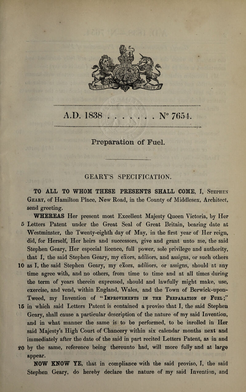 Preparation of Fuel. GEARY’S SPECIFICATION. TO ALL TO WHOM THESE PRESENTS SHALL COME, I, Stephen Geary, of Hamilton Place, New Road, in the County of Middlesex, Architect, send greeting. WHEREAS Her present most Excellent Majesty Queen Victoria, by Her 5 Letters Patent under the Great Seal of Great Britain, bearing date at Westminster, the Twenty-eighth day of May, in the first year of Her reign, did, for Herself, Her heirs and successors, give and grant unto me, the said Stephen Geary, Her especial licence, full power, sole privilege and authority, that I, the said Stephen Geary, my exors, admors, and assigns, or such others 10 as I, the said Stephen Geary, my exors, admors, or assigns, should at any time agree with, and no others, from time to time and at all times during the term of years therein expressed, should and lawfully might make, use, exercise, and vend, within England, Wales, and the Town of Berwick-upon- Tweed, my Invention of “Improvements in the Preparation of Fuel;” 16 in which said Letters Patent is contained a proviso that I, the said Stephen Geary, shall cause a particular description of the nature of my said Invention, and in what manner the same is to be performed, to be inrolled in Her said Majesty’s High Court of Chancery within six calendar months next and immediately after the date of the said in part recited Letters Patent, as in and 20 by the same, reference being thereunto had, will more fully and at large appear. NOW KNOW YE, that in compliance with the said proviso, I, the said Stephen Geary, do hereby declare the nature of my said Invention, and