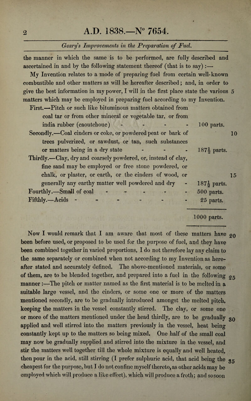 Geary s Improvements in the Preparation of Fuel. the manner in which the same is to be performed, are fully described and ascertained in and by the following statement thereof (that is to say) :—• My Invention relates to a mode of preparing fuel from certain well-known combustible and other matters as will be hereafter described; and, in order to give the best information in my power, I will in the first place state the various 5 matters which may be employed in preparing fuel according to my Invention. First.—Pitch or such like bituminous matters obtained from coal tar or from other mineral or vegetable tar, or from india rubber (caoutchouc) - Secondly.—Coal cinders or coke, or powdered peat or bark of trees pulverized, or sawdust, or tan, such substances or matters being in a dry state ... Thirdly.—Clay, dry and coarsely powdered, or, instead of clay, fine sand may be employed or free stone powdered, or chalk, or plaster, or earth, or the cinders of wood, or generally any earthy matter well powdered and dry Fourthly.—Small of coal Fifthly.—Acids - 1000 parts. 100 parts. 10 187^ parts. 15 187^ parts. 500 parts. 25 parts. Now I would remark that I am aware that most of these matters have been before used, or proposed to be used for the purpose of fuel, and they have been combined together in varied proportions, I do not therefore lay any claim to the same separately or combined when not according to my Invention as here¬ after stated and accurately defined. The above-mentioned materials, or some of them, are to be blended together, and prepared into a fuel in the following ^ manner:—The pitch or matter named as the first material is to be melted in a suitable large vessel, and the cinders, or some one or more of the matters mentioned secondly, are to be gradually introduced amongst the melted pitch, keeping the matters in the vessel constantly stirred. The clay, or some one or more of the matters mentioned under the head thirdly, are to be gradually gQ applied and well stirred into the matters previously in the vessel, heat being constantly kept up to the matters so being mixed. One half of the small coal may now be gradually supplied and stirred into the mixture in the vessel, and stir the matters well together till the whole mixture is equally and well heated, then pour in the acid, still stirring (I prefer sulphuric acid, that acid being the gg cheapest for the purpose, but I do not confine myself thereto, as other acids may be employed which will produce a like effect), which will produce a froth; and sosoon