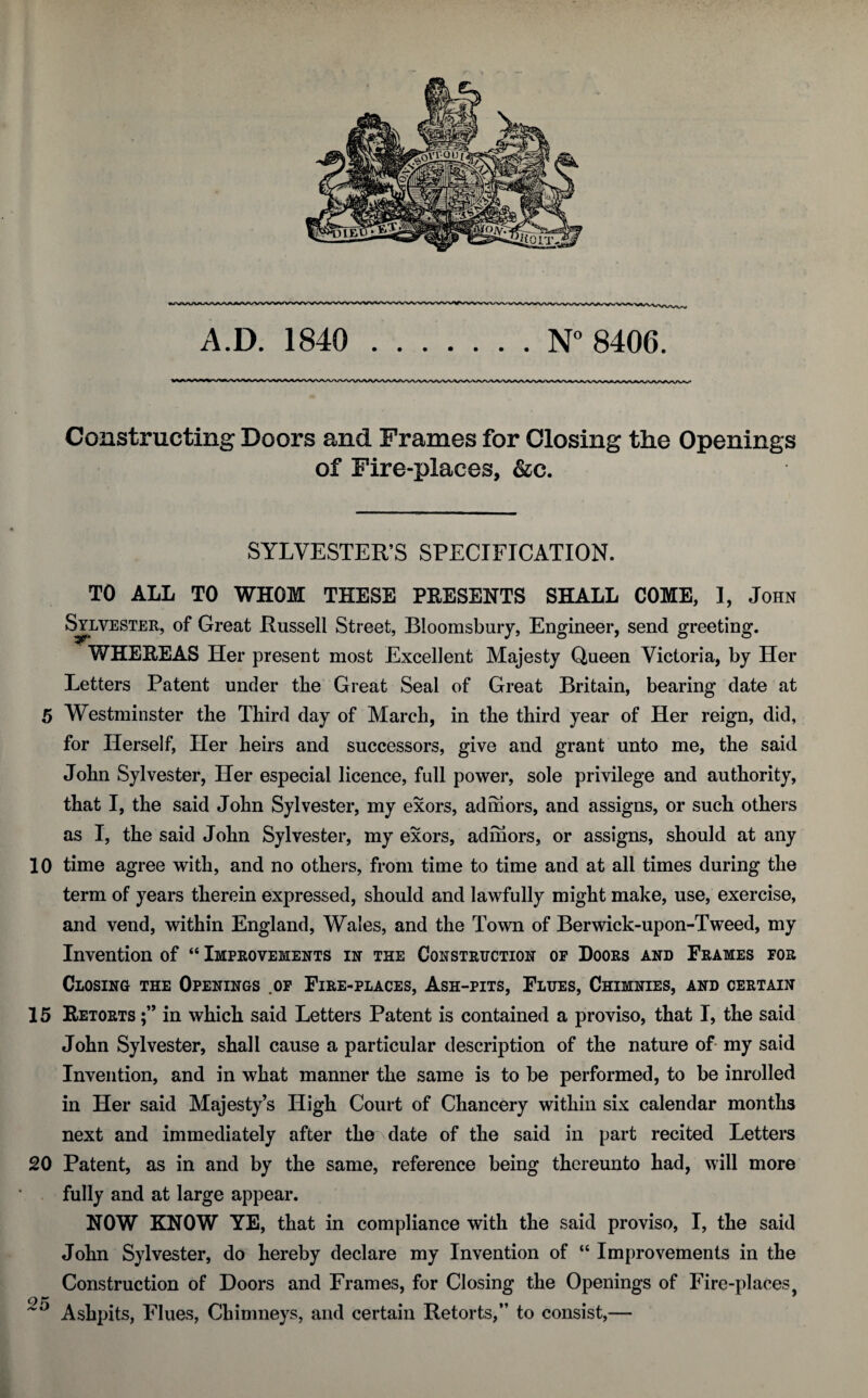 Constructing Doors and Frames for Closing the Openings of Fire-places, &c. SYLVESTER’S SPECIFICATION. TO ALL TO WHOM THESE PRESENTS SHALL COME, 1, John Sylvester, of Great Russell Street, Bloomsbury, Engineer, send greeting. WHEBEAS Her present most Excellent Majesty Queen Victoria, by Her Letters Patent under tbe Great Seal of Great Britain, bearing date at 5 Westminster tbe Third day of March, in the third year of Her reign, did, for Herself, Her heirs and successors, give and grant unto me, the said John Sylvester, Her especial licence, full power, sole privilege and authority, that I, the said John Sylvester, my exors, adniors, and assigns, or such others as I, the said John Sylvester, my exors, admors, or assigns, should at any 10 time agree with, and no others, from time to time and at all times during the term of years therein expressed, should and lawfully might make, use, exercise, and vend, within England, Wales, and the Town of Berwick-upon-Tweed, my Invention of “ Improvements in the Construction op Doors and Frames for Closing the Openings .op Fire-places, Ash-pits, Flues, Chimnies, and certain 15 Eetorts in which said Letters Patent is contained a proviso, that I, the said John Sylvester, shall cause a particular description of the nature of my said Invention, and in what manner the same is to be performed, to be inrolled in Her said Majesty’s High Court of Chancery within six calendar months next and immediately after the date of the said in part recited Letters 20 Patent, as in and by the same, reference being thereunto had, will more fully and at large appear. NOW KNOW YE, that in compliance with the said proviso, I, the said John Sylvester, do hereby declare my Invention of “ Improvements in the Construction of Doors and Frames, for Closing the Openings of Fire-places, ^ Ashpits, Flues, Chimneys, and certain Retorts,” to consist,—