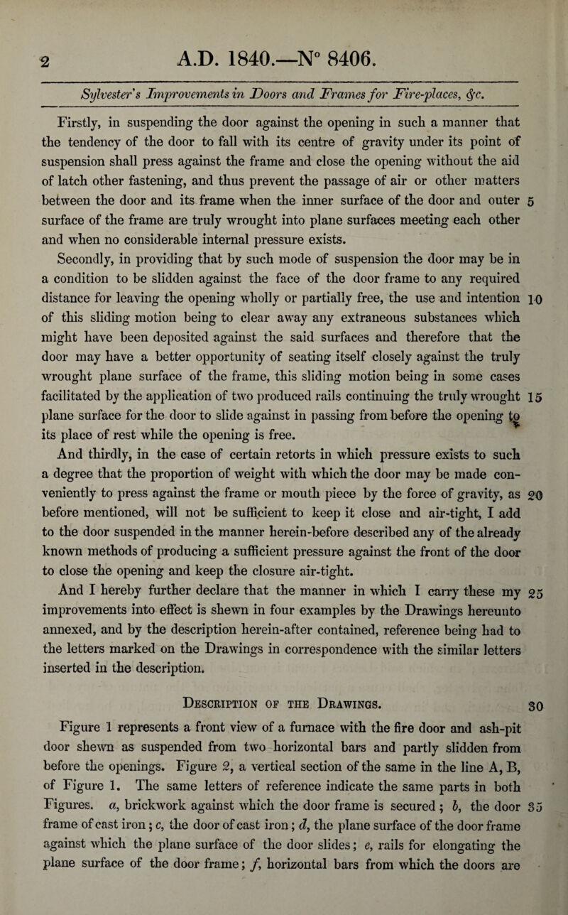 Sylvester s Improvements in Doors and Frames for Fire-places, §rc. Firstly, in suspending the door against the opening in such a manner that the tendency of the door to fall with its centre of gravity under its point of suspension shall press against the frame and close the opening without the aid of latch other fastening, and thus prevent the passage of air or other matters between the door and its frame when the inner surface of the door and outer 5 surface of the frame are truly wrought into plane surfaces meeting each other and when no considerable internal pressure exists. Secondly, in providing that by such mode of suspension the door may be in a condition to be slidden against the face of the door frame to any required distance for leaving the opening wholly or partially free, the use and intention 10 of this sliding motion being to clear away any extraneous substances which might have been deposited against the said surfaces and therefore that the door may have a better opportunity of seating itself closely against the truly wrought plane surface of the frame, this sliding motion being in some cases facilitated by the application of two produced rails continuing the truly wrought 15 plane surface for the door to slide against in passing from before the opening to its place of rest while the opening is free. And thirdly, in the case of certain retorts in which pressure exists to such a degree that the proportion of weight with which the door may be made con¬ veniently to press against the frame or mouth piece by the force of gravity, as 20 before mentioned, will not be sufficient to keep it close and air-tight, I add to the door suspended in the manner herein-before described any of the already known methods of producing a sufficient pressure against the front of the door to close the opening and keep the closure air-tight. And I hereby further declare that the manner in which I carry these my 25 improvements into effect is shewn in four examples by the Drawings hereunto annexed, and by the description herein-after contained, reference being had to the letters marked on the Drawings in correspondence with the similar letters inserted in the description. Description of the Drawings. 30 Figure 1 represents a front view of a furnace with the fire door and ash-pit door shewn as suspended from two horizontal bars and partly slidden from before the openings. Figure 2, a vertical section of the same in the line A, B, of Figure 1. The same letters of reference indicate the same parts in both Figures, a, brickwork against which the door frame is secured ; b, the door 35 frame of cast iron; c, the door of cast iron; d, the plane surface of the door frame against which the plane surface of the door slides; e, rails for elongating the plane surface of the door frame; /, horizontal bars from which the doors are