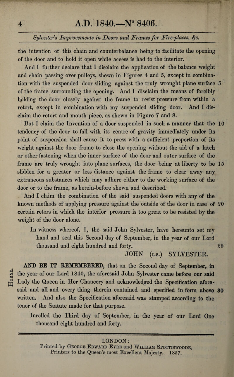 Horne. Sylvester s Improvements in Doors and Frames for Fire-places, Qc. the intention of this chain and counterbalance being to facilitate the opening of the door and to hold it open while access is had to the interior. And I further declare that I disclaim the application of the balance weight and chain passing over pulleys, shewn in Figures 4 and 5, except in combina¬ tion with the suspended door sliding against the truly wrought plane surface 5 of the frame surrounding the opening. And I disclaim the means of forcibly holding the door closely against the frame to resist pressure from within a retort, except in combination with my suspended sliding door. And I dis¬ claim the retort and mouth piece, as shewn in Figure 7 and 8. But I claim the Invention of a door suspended in such a manner that the 10 tendency of the door to fall with its centre of gravity immediately under its point of suspension shall cause it to press with a sufficient proportion of its weight against the door frame to close the opening without the aid of a latch or other fastening when the inner surface of the door and outer surface of the frame are truly wrought into plane surfaces, the door being at liberty to be 15 slidden for a greater or less distance against the frame to clear away any extraneous substances which may adhere either to the working surface of the door or to the frame, as herein-before shewn and described. And I claim the combination of the said suspended doors with any of the known methods of applying pressure against the outside of the door in case of 20 certain retors in which the interior pressure is too great to be resisted by the weight of the door alone. In witness whereof, I, the said John Sylvester, have hereunto set my hand and seal this Second day of September, in the year of our Lord thousand and eight hundred and forty. 25 JOHN (l.s.) SYLVESTER. AND BE IT REMEMBERED, that on the Second day of September, in the year of our Lord 1840, the aforesaid John Sylvester came before our said Lady the Queen in Her Chancery and acknowledged the Specification afore¬ said and all and every thing therein contained and specified in form above 30 written. And also the Specification aforesaid was stamped according to the tenor of the Statute made for that purpose. Inrolled the Third day of September, in the year of our Lord One thousand eight hundred and forty. LONDON: Printed by George Edward Evre and William Spottiswoode, Printers to the Queen's most Excellent Majesty. 1857.