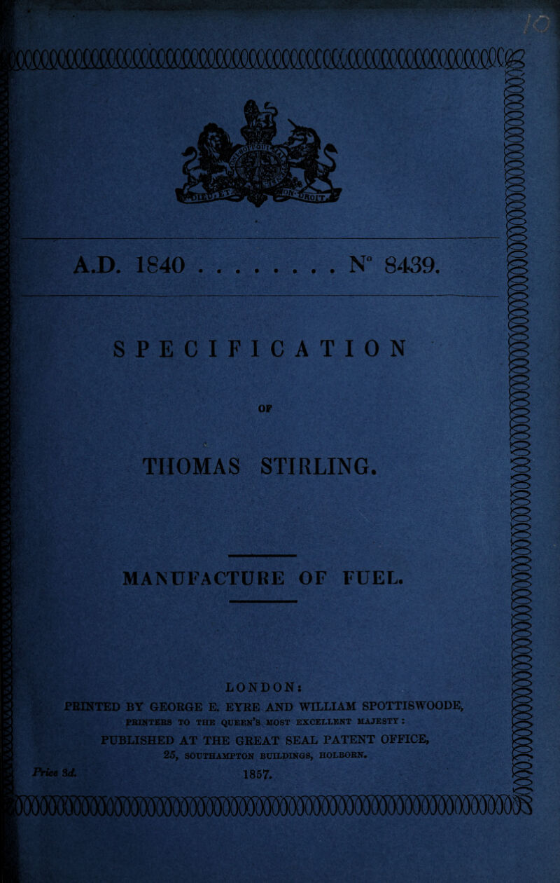 A.D. 1840 N 8439. SPECIFICATION iv’ THOMAS STIRLING. MANUFACTURE OF FUEL. LONDON: PRINTED BY GEORGE E. EYRE AND WILLIAM SPOTTISWOODE, PRINTERS TO THE QUEERS MOST EXCELLENT MAJESTY : PUBLISHED AT THE GREAT SEAL PATENT OFFICE, 25, SOUTHAMPTON BUILDINGS, HOLBORN. Price 3d. 1857.