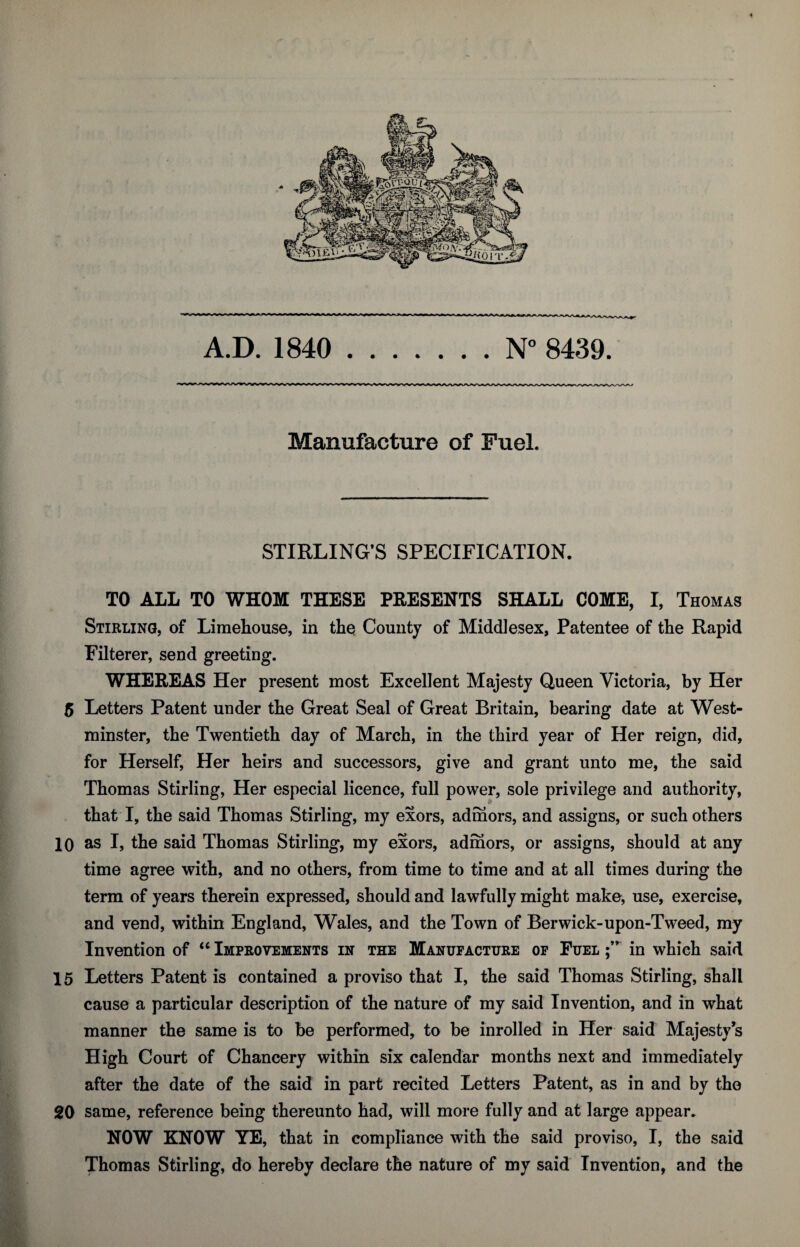 Manufacture of Fuel. STIRLING’S SPECIFICATION. TO ALL TO WHOM THESE PRESENTS SHALL COME, I, Thomas Stirling, of Limehouse, in the County of Middlesex, Patentee of the Rapid Filterer, send greeting. WHEREAS Her present most Excellent Majesty Queen Victoria, by Her 5 Letters Patent under the Great Seal of Great Britain, bearing date at West¬ minster, the Twentieth day of March, in the third year of Her reign, did, for Herself, Her heirs and successors, give and grant unto me, the said Thomas Stirling, Her especial licence, full power, sole privilege and authority, that I, the said Thomas Stirling, my exors, admors, and assigns, or such others 10 as I, the said Thomas Stirling, my exors, admors, or assigns, should at any time agree with, and no others, from time to time and at all times during the term of years therein expressed, should and lawfully might make, use, exercise, and vend, within England, Wales, and the Town of Berwick-upon-Tweed, my Invention of “ Improvements in the Manufacture of Fuel in which said 15 Letters Patent is contained a proviso that I, the said Thomas Stirling, shall cause a particular description of the nature of my said Invention, and in what manner the same is to be performed, to be inrolled in Her said Majesty’s High Court of Chancery within six calendar months next and immediately after the date of the said in part recited Letters Patent, as in and by the 20 same, reference being thereunto had, will more fully and at large appear. NOW KNOW YE, that in compliance with the said proviso, I, the said Thomas Stirling, do hereby declare the nature of my said Invention, and the