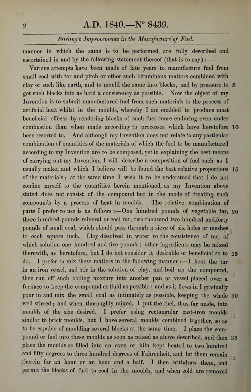 Stirling's Improvements in the Manufacture of Fuel. manner in which the same is to be performed, are fully described and ascertained in and by the following statement thereof (that is to say) :— Various attempts have been made of late years to. manufacture fuel from small coal with tar and pitch or other such bituminous matters combined with clay or such like earth, and to mould the same into blocks, and by pressure to 5 get such blocks into as hard a consistency as possible. Now the object of my Invention is to submit manufactured fuel from such materials to the process of artificial heat whilst in the moulds, whereby I am enabled to produce most beneficial effects by rendering blocks of such fuel more enduring even under combustion than when made according to processes which have heretofore 10 been resorted to. And although my Invention does not relate to any particular combination of quantities of the materials of which the fuel to be manufactured according to my Invention are to be composed, yet in explaining the best means of carrying out my Invention, I will describe a composition of fuel such as I usually make, and which I believe will be found the best relative proportions 15 of the materials ; at the same time I wish it to be understood that I do not confine myself to the quantities herein mentioned, as my Invention above stated does not consist of the compound but in the mode of treating such compounds by a process of heat in moulds. The relative combination of parts I prefer to use is as follows :—One hundred pounds of vegetable tar, 20 three hundred pounds mineral or coal tar, two thousand two hundred and.forty pounds of small coal, which should pass through a sieve of six holes or meshes to each square inch. Clay dissolved in water to the consistence of tar, of which solution one hundred and five pounds; other ingredients may be mixed therewith, as heretofore, but I do not consider it desirable or beneficial so to 25 do. I prefer to mix these matters in the following manner :—I heat the tar in an iron vessel, and stir in the solution of clay, and boil up the compound, then run off such boiling mixture into another pan or vessel placed over a furnace to keep the compound as fluid as possible ; and as it flows in I gradually pour in and mix the small coal as intimately as possible, keeping the whole 30 well stirred; and when thoroughly mixed, I put the fuel, thus far made, into moulds of the size desired. I prefer using rectangular cast-iron moulds similar to brick moulds, but I have several moulds combined together, so as to be capable of moulding several blocks at the same time. I place the com¬ pound or fuel into these moulds as soon as mixed as above described, and then 35 place the moulds so filled into an oven or kiln kept heated to two hundred and fifty degrees to three hundred degrees of Fahrenheit, and let them remain therein for an hour or an hour and a half. I then withdraw them, and permit the blocks of fuel to cool in the moulds, and when cold are removed