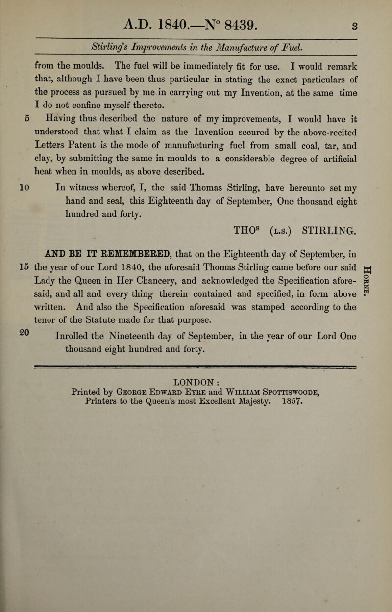 Stirling's Improvements in the Manufacture of Fuel. from the moulds. The fuel will be immediately fit for use. I would remark that, although I have been thus particular in stating the exact particulars of the process as pursued by me in carrying out my Invention, at the same time I do not confine myself thereto. 5 Having thus described the nature of my improvements, I would have it understood that what I claim as the Invention secured by the above-recited Letters Patent is the mode of manufacturing fuel from small coal, tar, and clay, by submitting the same in moulds to a considerable degree of artificial heat when in moulds, as above described. 10 In witness whereof, I, the said Thomas Stirling, have hereunto set my hand and seal, this Eighteenth day of September, One thousand eight hundred and forty. THOs (l.8.) STIRLING. AND BE IT REMEMBERED, that on the Eighteenth day of September, in 15 the year of our Lord 1840, the aforesaid Thomas Stirling came before our said Lady the Queen in Her Chancery, and acknowledged the Specification afore¬ said, and all and every thing therein contained and specified, in form above written. And also the Specification aforesaid was stamped according to the tenor of the Statute made for that purpose. ^ Inrolled the Nineteenth day of September, in the year of our Lord One thousand eight hundred and forty. LONDON: Printed by George Edward Eyre and William Spottiswoode, Printers to the Queen's most Excellent Majesty. 1857. Horne.