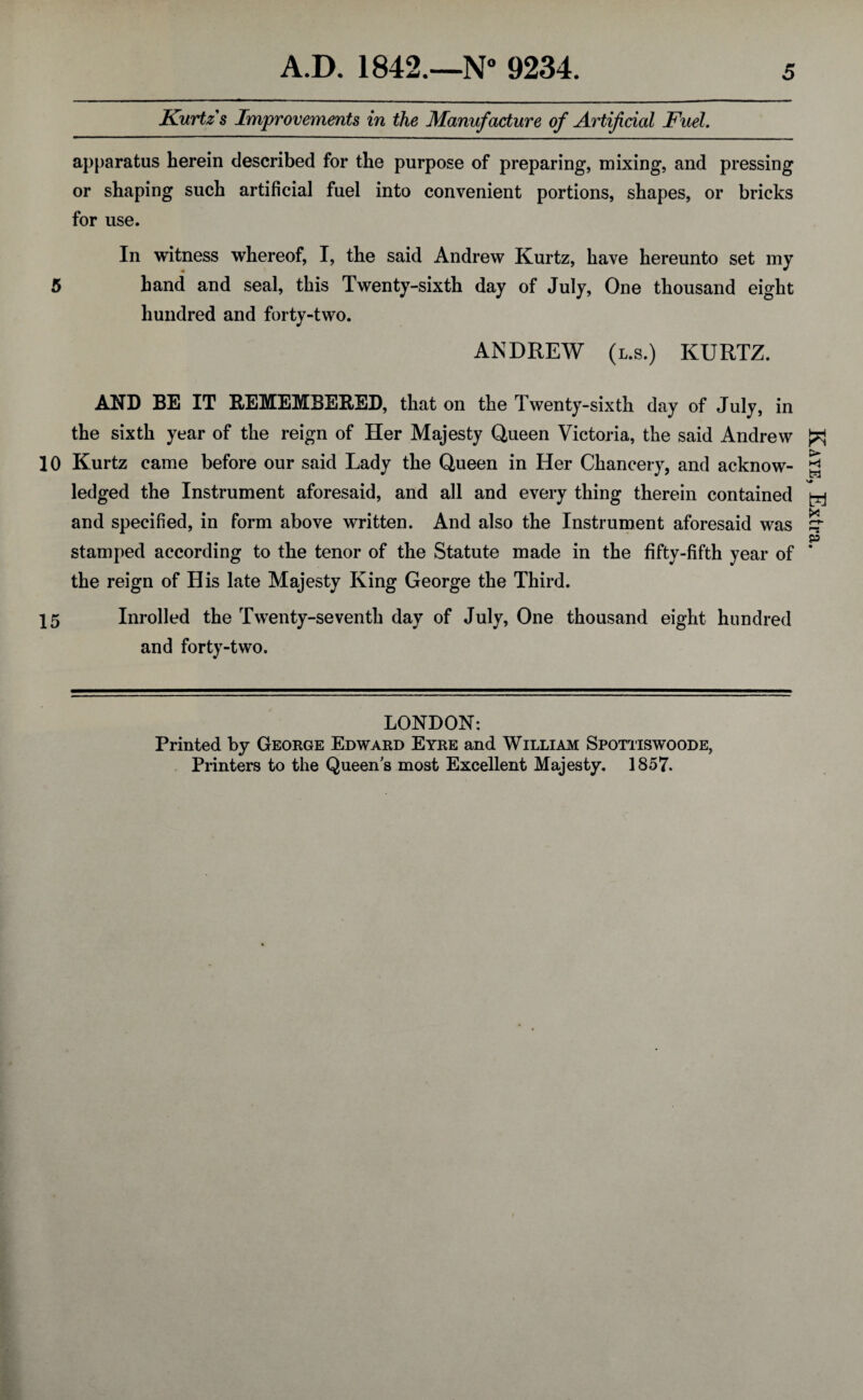 Kurtz s Improvements in the Manufacture of Artificial Fuel. apparatus herein described for the purpose of preparing, mixing, and pressing or shaping such artificial fuel into convenient portions, shapes, or bricks for use. In witness whereof, I, the said Andrew Kurtz, have hereunto set my 5 hand and seal, this Twenty-sixth day of July, One thousand eight hundred and forty-two. ANDREW (l.s.) KURTZ. AND BE IT REMEMBERED, that on the Twenty-sixth day of July, in the sixth year of the reign of Her Majesty Queen Victoria, the said Andrew 10 Kurtz came before our said Lady the Queen in Her Chancery, and acknow¬ ledged the Instrument aforesaid, and all and every thing therein contained and specified, in form above written. And also the Instrument aforesaid was stamped according to the tenor of the Statute made in the fifty-fifth year of the reign of His late Majesty King George the Third. 15 Inrolled the Twenty-seventh day of July, One thousand eight hundred and forty-two. LONDON: Printed by George Edward Eyre and William Spottiswoode, Printers to the Queen's most Excellent Majesty. 1857. Kaye, Extra.