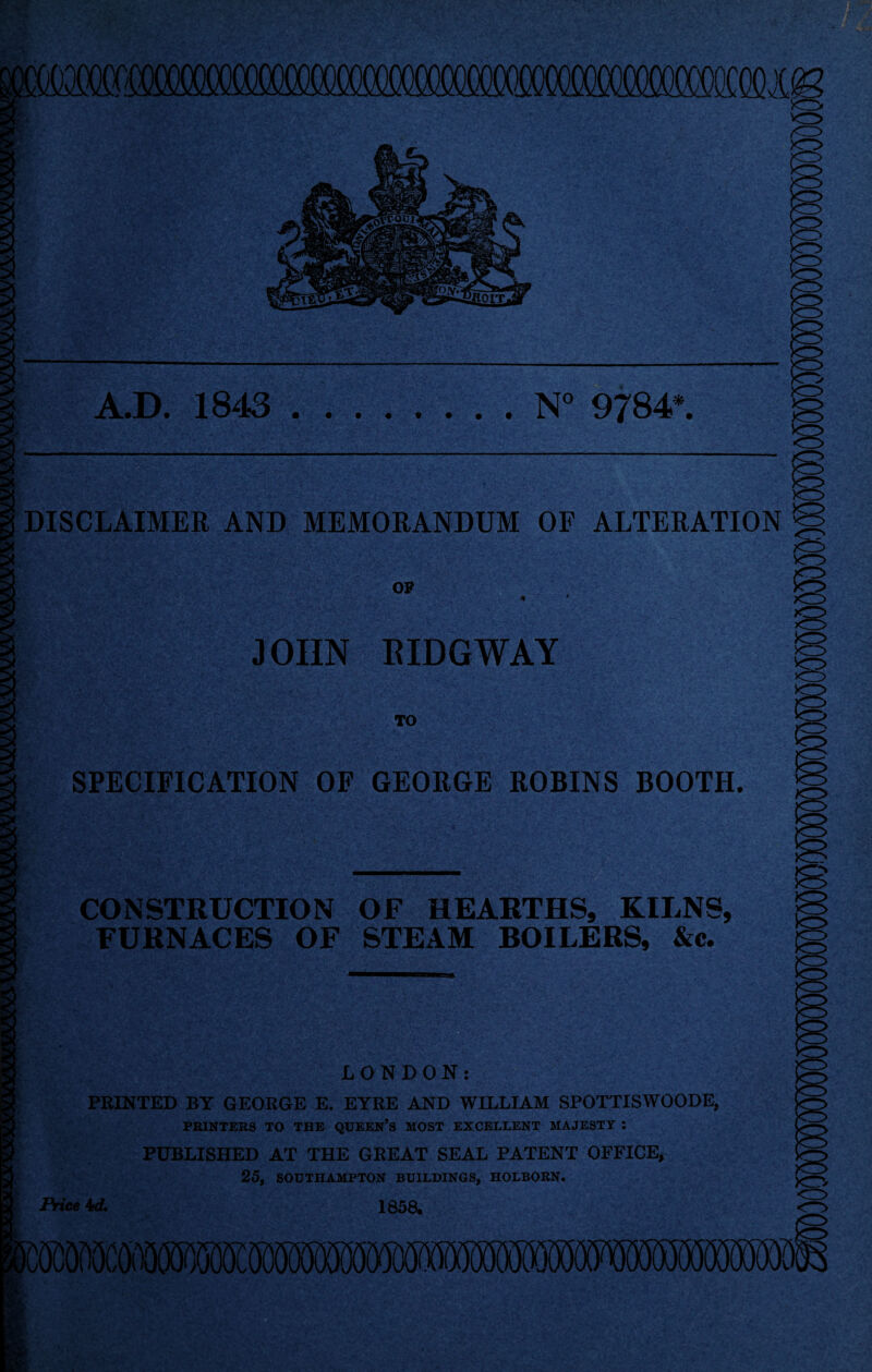 A.D. 1843.N° 9784*. )CT> DISCLAIMER AND MEMORANDUM OF ALTERATION OP JOHN I!IDGWAY TO SPECIFICATION OF GEORGE ROBINS BOOTH. CONSTRUCTION OF HEARTHS, KILNS, FURNACES OF STEAM BOILERS, &c. LONDON: FEINTED BY GEORGE E. EYRE AND WILLIAM SPOTTISWOODE, PRINTERS TO THE QUEEN’S MOST EXCELLENT MAJESTY : PUBLISHED AT THE GREAT SEAL PATENT OFFICE, 25, SOUTHAMPTON BUILDINGS, HOLBORN. Price 1858. A