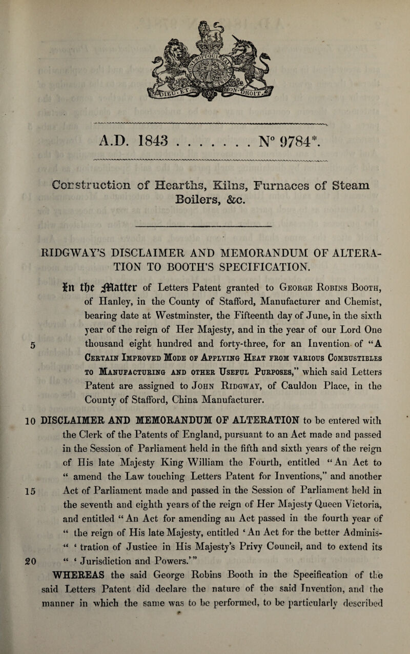 A.D. 1843 N° 9784*. Ccrstruction of Hearths, Kilns, Furnaces of Steam Boilers, &c. RIDGWAY’S DISCLAIMER AND MEMORANDUM OF ALTERA¬ TION TO BOOTH’S SPECIFICATION. Jit tlof Letters Patent granted to George Robins Booth, of Hanley, in the County of Stafford, Manufacturer and Chemist, bearing date at Westminster, the Fifteenth day of June, in the sixth year of the reign of Her Majesty, and in the year of our Lord One 5 thousand eight hundred and forty-three, for an Invention of “A Certain Improved Mode oe Applying Heat from various Combustibles to Manufacturing and other Useful Purposes,” which said Letters Patent are assigned to John Ridgway, of Cauldon Place, in the County of Stafford, China Manufacturer. 10 DISCLAIMER AND MEMORANDUM OP ALTERATION to be entered with the Clerk of the Patents of England, pursuant to an Act made and passed in the Session of Parliament held in the fifth and sixth years of the reign of His late Majesty King William the Fourth, entitled “An Act to “ amend the Law touching Letters Patent for Inventions,” and another 15 Act of Parliament made and passed in the Session of Parliament held in the seventh and eighth years of the reign of Her Majesty Queen Victoria, and entitled “ An Act for amending an Act passed in the fourth year of “ the reign of His late Majesty, entitled 4 An Act for the better Adminis- “ 4 tration of Justice in His Majesty’s Privy Council, and to extend its 20 44 4 Jurisdiction and Powers.’” WHEREAS the said George Robins Booth in the Specification of the said Letters Patent did declare the nature of the said Invention, and the manner in which the same was to be performed, to be particularly described