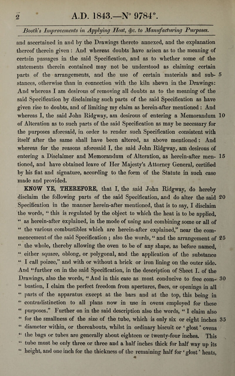 Booth's Improvements in Applying Heat, <§c. to Manufacturing Purposes. \ and ascertained in and by the Drawings thereto annexed, and the explanation thereof therein given : And whereas doubts have arisen as to the meaning of certain passages in the said Specification, and as to whether some of the statements therein contained may not be understood as claiming certain parts of the arrangements, and the use of certain materials and sub- 5 stances, otherwise than in connection with the kiln shewn in the Drawings: And whereas I am desirous of removing all doubts as to the meaning of the said Specification by disclaiming such parts of the said Specification as have given rise to doubts, and of limiting my claim as herein-after mentioned : And whereas I, the said John Ridgway, am desirous of entering a Memorandum 10 of Alteration as to such parts of the said Specification as may be necessary for the purposes aforesaid, in order to render such Specification consistent with itself after the same shall have been altered, as above mentioned : And whereas for the reasons aforesaid I, the said John Ridgway, am desirous of entering a Disclaimer and Memorandum of Alteration, as herein-after men- 15 tioned, and have obtained leave of Her Majesty’s Attorney General, certified by his fiat and signature, according to the form of the Statute in such case made and provided. KNOW YE, THEREFORE, that I, the said John Ridgway, do hereby disclaim the following parts of the said Specification, and do alter the said 20 Specification in the manner herein-after mentioned, that is to say, I disclaim the words, “ this is regulated by the object to which the heat is to be applied, “ as herein-after explained, in the mode of using and combining some or all of “ the various combustibles which are herein-after explained,” near the com¬ mencement of the said Specification ; also the words, “ and the arrangement of 25 “ the whole, thereby allowing the oven to be of any shape, as before named, “ either square, oblong, or polygonal, and the application of the substance “ I call poizee,” and with or without a brick or iron lining on the outer side. And “further on in the said Specification, in the description of Sheet I. of the Drawings, also the words, “ And in this case as most conducive to free com- 30 “ bustion, I claim the perfect freedom from apertures, flues, or openings in all “ parts of the apparatus except at the bars and at the top, this being in “ contradistinction to all plans now in use in ovens employed for these “ purposes.” Further on in the said description also the words, “ I claim also “ for the smallness of the size of the tube, which is only six or eight inches 35 “ diameter within, or thereabouts, whilst in ordinary biscuit or 4 glost ’ ovens “ the bags or tubes are generally about eighteen or twenty-four inches. This 44 tube must be only three or three and a half inches thick for half way up its height, and one inch for the thickness of the remaining half for 4 glost ’ heats,