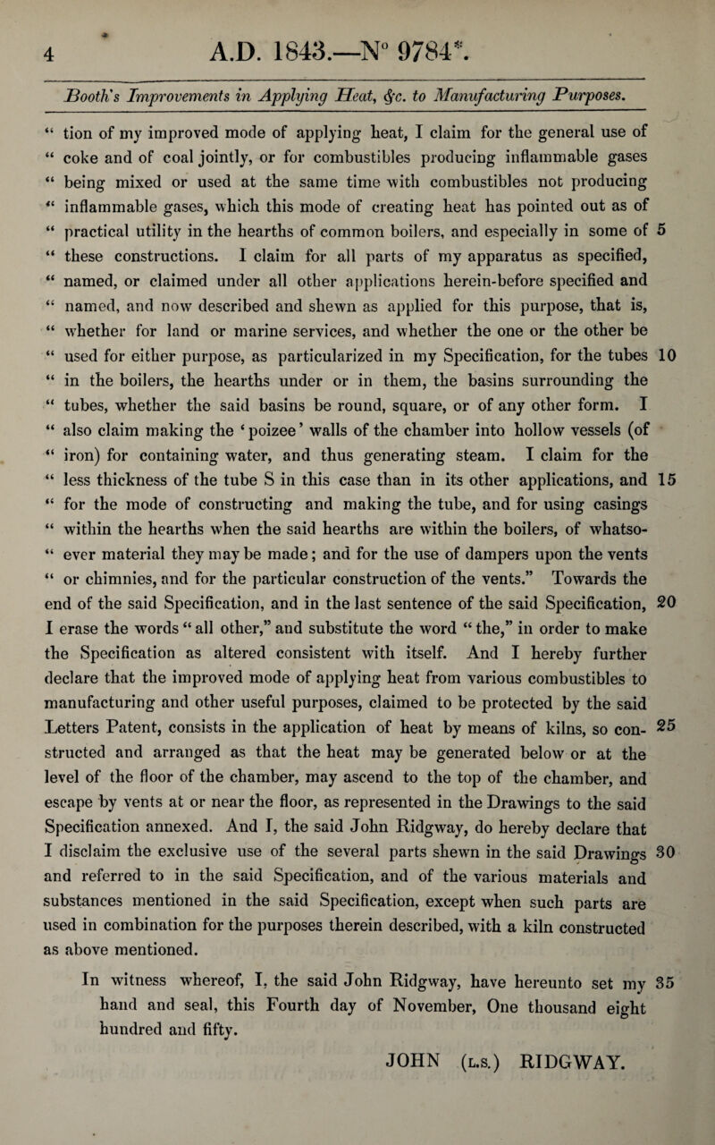 Booth's Improvements in Applying Heat, <Sfc. to Manufacturing Purposes. “ tion of my improved mode of applying heat, I claim for the general use of “ coke and of coal jointly, or for combustibles producing inflammable gases “ being mixed or used at the same time with combustibles not producing “ inflammable gases, which this mode of creating heat has pointed out as of “ practical utility in the hearths of common boilers, and especially in some of 5 “ these constructions. I claim for all parts of my apparatus as specified, “ named, or claimed under all other applications herein-before specified and “ named, and now described and shewn as applied for this purpose, that is, “ whether for land or marine services, and whether the one or the other be “ used for either purpose, as particularized in my Specification, for the tubes 10 “ in the boilers, the hearths under or in them, the basins surrounding the “ tubes, whether the said basins be round, square, or of any other form. I “ also claim making the ‘poizee’ walls of the chamber into hollow vessels (of “ iron) for containing water, and thus generating steam. I claim for the “ less thickness of the tube S in this case than in its other applications, and 15 “ for the mode of constructing and making the tube, and for using casings “ within the hearths when the said hearths are within the boilers, of whatso- “ ever material they maybe made; and for the use of dampers upon the vents “ or chimnies, and for the particular construction of the vents.” Towards the end of the said Specification, and in the last sentence of the said Specification, 20 I erase the words “ all other,” and substitute the word “ the,” in order to make the Specification as altered consistent with itself. And I hereby further declare that the improved mode of applying heat from various combustibles to manufacturing and other useful purposes, claimed to be protected by the said Letters Patent, consists in the application of heat by means of kilns, so con- 25 structed and arranged as that the heat may be generated below or at the level of the floor of the chamber, may ascend to the top of the chamber, and escape by vents at or near the floor, as represented in the Drawings to the said Specification annexed. And I, the said John Ridgway, do hereby declare that I disclaim the exclusive use of the several parts shewn in the said Drawings 30 and referred to in the said Specification, and of the various materials and substances mentioned in the said Specification, except when such parts are used in combination for the purposes therein described, with a kiln constructed as above mentioned. In witness whereof, I, the said John Ridgway, have hereunto set my 35 hand and seal, this Fourth day of November, One thousand eight hundred and fifty. JOHN (l.s. ) RIDGWAY.