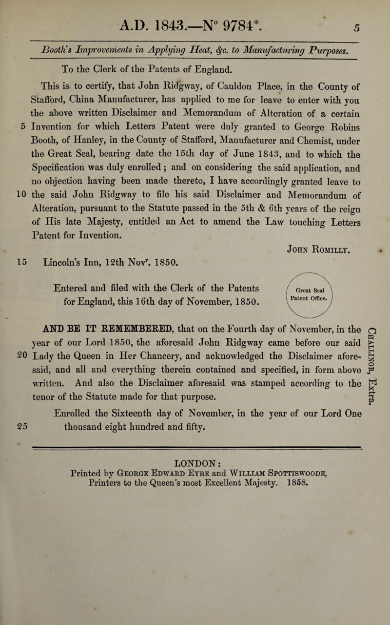 Booth's Improvements in Applying Heat, <§c. to Manufacturing Purposes. To the Clerk of the Patents of England. This is to certify, that John Ridgway, of Cauldon Place, in the County of Stafford, China Manufacturer, has applied to me for leave to enter with you the above written Disclaimer and Memorandum of Alteration of a certain 5 Invention for which Letters Patent were duly granted to George Robins Booth, of Hanley, in the County of Stafford, Manufacturer and Chemist, under the Great Seal, bearing date the 15th day of June 1843, and to which the Specification was duly enrolled; and on considering the said application, and no objection having been made thereto, I have accordingly granted leave to 10 the said John Ridgway to file his said Disclaimer and Memorandum of Alteration, pursuant to the Statute passed in the 5th & 6th years of the reign of His late Majesty, entitled an Act to amend the Law touching Letters Patent for Invention. 15 Lincolns Inn, 12th Novr. 1850. Entered and filed with the Clerk of the Patents for England, this 16th day of November, 1850. AND BE IT REMEMBERED, that on the Fourth day of November, in the year of our Lord 1850, the aforesaid John Ridgway came before our said 20 Lady the Queen in Her Chancery, and acknowledged the Disclaimer afore¬ said, and all and everything therein contained and specified, in form above written. And also the Disclaimer aforesaid was stamped according to the tenor of the Statute made for that purpose. Enrolled the Sixteenth day of November, in the year of our Lord One 25 thousand eight hundred and fifty. LONDON: Printed by George Edward Eyre and William Spottiswoode, Printers to the Queen's most Excellent Majesty. 1858. Challinor, Extra.