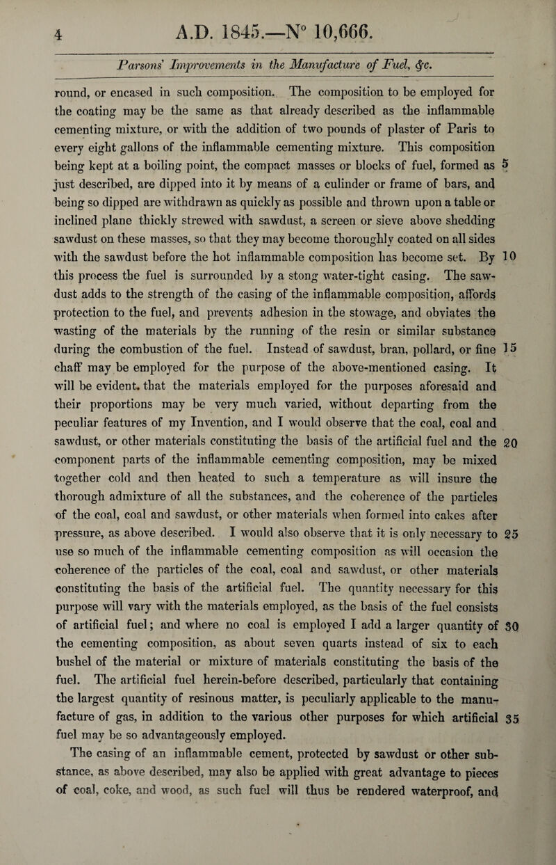 Parsons' Improvements in the Manufacture of Fuel, <§c. round, or encased in such composition. The composition to be employed for the coating may be the same as that already described as the inflammable cementing mixture, or with the addition of two pounds of plaster of Paris to every eight gallons of the inflammable cementing mixture. This composition being kept at a boiling point, the compact masses or blocks of fuel, formed as 5 just described, are dipped into it by means of a culinder or frame of bars, and being so dipped are withdrawn as quickly as possible and thrown upon a table or inclined plane thickly strewed with sawdust, a screen or sieve above shedding sawdust on these masses, so that they may become thoroughly coated on all sides with the sawdust before the hot inflammable composition has become set. By 10 this process the fuel is surrounded by a stong water-tight casing. The saw¬ dust adds to the strength of the casing of the inflammable composition, affords protection to the fuel, and prevents adhesion in the stowage, and obviates the wasting of the materials by the running of the resin or similar substance during the combustion of the fuel. Instead of sawdust, bran, pollard, or fine 15 chaff may be employed for the purpose of the above-mentioned casing. It will be evident, that the materials employed for the purposes aforesaid and their proportions may be very much varied, without departing from the peculiar features of my Invention, and I would observe that the coal, coal and sawdust, or other materials constituting the basis of the artificial fuel and the 20 component parts of the inflammable cementing composition, may be mixed together cold and then heated to such a temperature as will insure the thorough admixture of all the substances, and the coherence of the particles of the coal, coal and sawdust, or other materials when formed into cakes after pressure, as above described. I would also observe that it is only necessary to 25 use so much of the inflammable cementing composition as will occasion the eoherence of the particles of the coal, coal and sawdust, or other materials constituting the basis of the artificial fuel. The quantity necessary for this purpose will vary with the materials employed, as the basis of the fuel consists of artificial fuel; and where no coal is employed I add a larger quantity of 30 the cementing composition, as about seven quarts instead of six to each bushel of the material or mixture of materials constituting the basis of the fuel. The artificial fuel herein-before described, particularly that containing the largest quantity of resinous matter, is peculiarly applicable to the manu¬ facture of gas, in addition to the various other purposes for which artificial 35 fuel may be so advantageously employed. The casing of an inflammable cement, protected by sawdust or other sub¬ stance, as above described, may also be applied with great advantage to pieces of coal, coke, and wood, as such fuel will thus be rendered waterproof, and