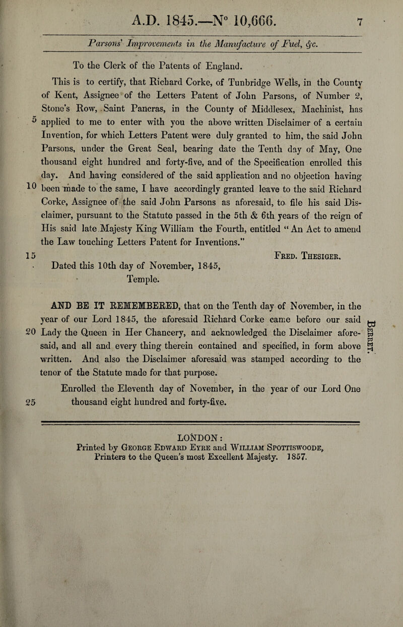 Parsons Improvements in the Manufacture of Fuel, Qc. i 4 * To the Clerk of the Patents of England. o This is to certify, that Richard Corke, of Tunbridge Wells, in the County of Kent, Assignee of the Letters Patent of John Parsons, of Number 2, Stone’s Row, Saint Pancras, in the County of Middlesex, Machinist, has ^ applied to me to enter with you the above written Disclaimer of a certain Invention, for which Letters Patent were duly granted to him, the said John Parsons, under the Great Seal, bearing date the Tenth day of May, One thousand eight hundred and forty-five, and of the Specification enrolled this day. And having considered of the said application and no objection having been made to the same, I have accordingly granted leave to the said Richard Corke, Assignee of the said John Parsons as aforesaid, to file his said Dis¬ claimer, pursuant to the Statute passed in the 5th & 6th years of the reign of His said late Majesty King William the Fourth, entitled “An Act to amend the Law touching Letters Patent for Inventions.” 15 Fred. Thesiger. Dated this 10th day of November, 1845, Temple. AND BE IT REMEMBERED, that on the Tenth day of November, in the year of our Lord 1845, the aforesaid Richard Corke came before our said 20 Lady the Queen in Her Chancery, and acknowledged the Disclaimer afore¬ said, and all and every thing therein contained and specified, in form above written. And also the Disclaimer aforesaid was stamped according to the tenor of the Statute made for that purpose. 4 Enrolled the Eleventh day of November, in the year of our Lord One 25 thousand eight hundred and forty-five. LONDON: Printed by George Edward Eyre and William Spottiswoode,, Printers to the Queen’s most Excellent Majesty. 1857. Berrey.