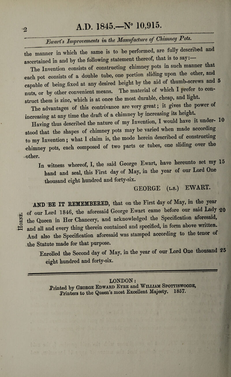HORNED ■2 A.D. 1845.—N° 10,915. Ewart's Improvements in the Manufacture of Chimney Pots.__ the manner in which the same is to be performed, are fully described and ascertained in and by the following statement thereof, that is to say The Invention consists of constructing chimney pots in such manner t at each pot consists of a double tube, one portion sliding upon the other, and capable of being .fixed at any desired height by the aid of thumb-screws and 5 nuts, or by other convenient means. The material of which I prefer to con¬ struct them is zinc, which is at once the most durable, cheap, and light. The advantages of this contrivance are very great; it gives the power of increasing at any time the draft of a chimney by increasing its height. Having thus described the nature of my Invention, I would have it under- 10 stood that the shapes of chimney pots may be varied when made according to my Invention; what I claim is, the mode herein described of constructing chimney pots, each composed of two parts or tubes, one sliding over the mother. In witness whereof, I, the said George Ewart, have hereunto set my 15 hand and seal, this First day of May, in the year of our Lord One thousand eight hundred and forty-six. GEORGE (us.) EWART. AND BE IT REMEMBERED, that on the First day of May, in the year of our Lord 1846, -the aforesaid George Ewart came before our said Lady >20 the Queen in Her Chancery, and acknowledged the Specification aforesaid, and all and every thing therein contained and specified, in form above written. And also the Specification aforesaid was stamped according to the tenor of the Statute made for that purpose. Enrolled the Second day of May, in the year of our Lord One thousand 25 eight hundred and forty-six. . LONDON: Printed by George Edward Eyre and William Sfottiswoode, Printers to the Queen's most Excellent Majesty. 1857.