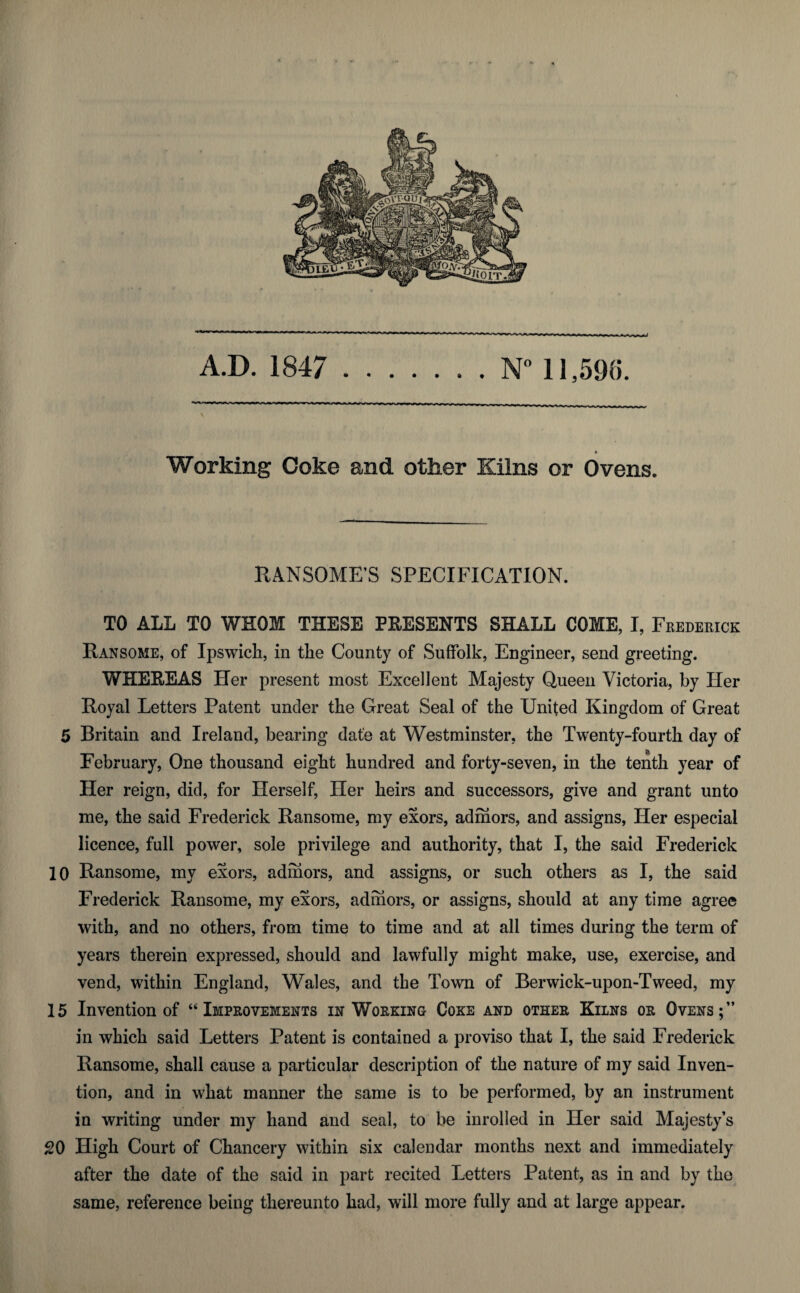 Working Coke and other Kilns or Ovens. RANSOME’S SPECIFICATION. TO ALL TO WHOM THESE PRESENTS SHALL COME, I, Frederick Ransome, of Ipswich, in the County of Suffolk, Engineer, send greeting. WHEREAS Her present most Excellent Majesty Queen Victoria, by Her Royal Letters Patent under the Great Seal of the United Kingdom of Great 5 Britain and Ireland, bearing date at Westminster, the Twenty-fourth day of February, One thousand eight hundred and forty-seven, in the tenth year of Her reign, did, for Herself, Her heirs and successors, give and grant unto me, the said Frederick Ransome, my exors, admors, and assigns, Her especial licence, full power, sole privilege and authority, that I, the said Frederick 10 Ransome, my exors, admors, and assigns, or such others as I, the said Frederick Ransome, my exors, adrhors, or assigns, should at any time agree with, and no others, from time to time and at all times during the term of years therein expressed, should and lawfully might make, use, exercise, and vend, within England, Wales, and the Town of Berwick-upon-Tweed, my 15 Invention of “Improvements in Working Coke and other Kilns or Ovens;” in which said Letters Patent is contained a proviso that I, the said Frederick Ransome, shall cause a particular description of the nature of my said Inven¬ tion, and in what manner the same is to be performed, by an instrument in writing under my hand and seal, to be inrolled in Her said Majesty’s 20 High Court of Chancery within six calendar months next and immediately after the date of the said in part recited Letters Patent, as in and by the same, reference being thereunto had, will more fully and at large appear.