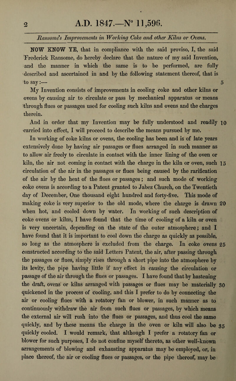 Ransomes Improvements in Working Coke and other Kilns or Ovens. NOW KNOW YE, that in compliance with the said proviso, I, the said Frederick Ransome, do hereby declare that the nature of my said Invention, and the manner in which the same is to be performed, are fully •described and ascertained in and by the following statement thereof, that is to say:— 5 My Invention consists of improvements in cooling coke and other kilns or ovens by causing air to circulate or pass by mechanical apparatus or means through flues or passages used for cooling such kilns and ovens and the charges therein. And in order that my Invention may be fully understood and readily io carried into effect, I will proceed to describe the means pursued by me. In working of coke kilns or ovens, the cooling has been and is of late years extensively done by having air passages or flues arranged in such manner as to allow air freely to circulate in contact with the inner lining of the oven or kiln, the air not coming in contact with the charge in the kiln or oven, such 15 circulation of the air in the passages or flues being caused by the rarification of the air by the heat of the flues or passages; and such mode of working coke ovens is according to a Patent granted to Jabez Church, on the Twentieth day of December, One thousand eight hundred and forty-five. This mode of making coke is very superior to the old mode, where the charge is drawn 20 when hot, and cooled down by water. In working of such description of coke ovens or kilns, I have found that the time of cooling of a kiln or oven is very uncertain, depending on the state of the outer atmosphere; and I have found that it is important to cool down the charge as quickly as possible, so long as the atmosphere is excluded from the charge. In coke ovens 25 constructed according to the said Letters Patent, the air, after passing through the passages or flues, simply rises through a short pipe into the atmosphere by its levity, the pipe having little if any effect in causing the circulation or passage of the air through the flues or passages. I have found that by hastening the draft, ovens or kilns arranged with passages or flues may be materially 30 quickened in the process of cooling, and this I prefer to do by connecting the air or cooling flues with a rotatory fan or blower, in such manner as to continuously withdraw the air from such flues or passages, by which means the external air will rush into the flues or passages, and thus cool the same quickly, and by these means the charge in the oven or kiln will also be 35 quickly cooled. I would remark, that although I prefer a rotatory fan or blower for such purposes, I do not confine myself thereto, as other well-known arrangements of blowing and exhausting apparatus may be employed, or, in place thereof, the air or cooling flues or passages, or the pipe thereof, may be