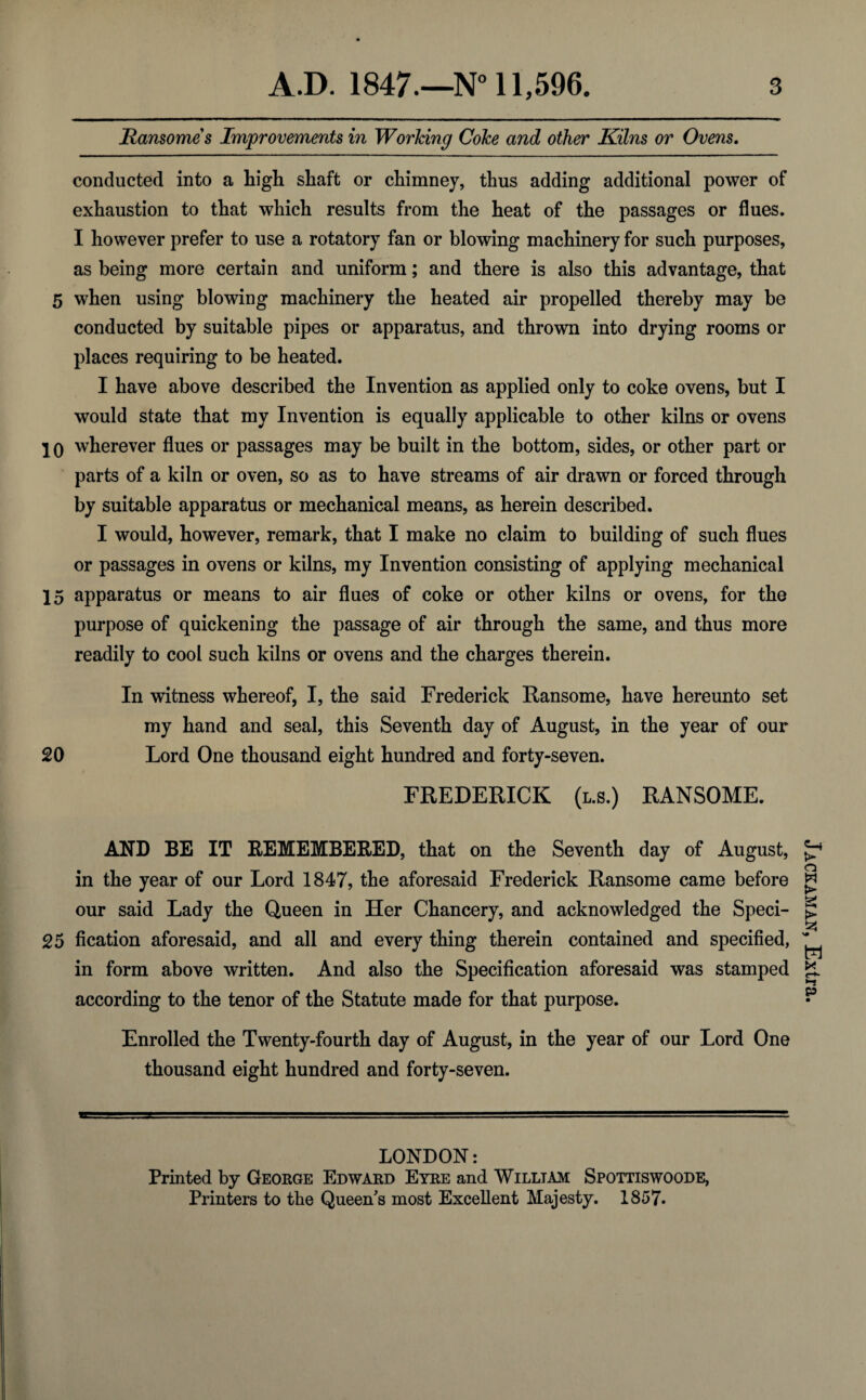 jRansome s Improvements in Working Coke and other Kilns or Ovens. conducted into a high shaft or chimney, thus adding additional power of exhaustion to that which results from the heat of the passages or flues. I however prefer to use a rotatory fan or blowing machinery for such purposes, as being more certain and uniform; and there is also this advantage, that 5 when using blowing machinery the heated air propelled thereby may be conducted by suitable pipes or apparatus, and thrown into drying rooms or places requiring to be heated. I have above described the Invention as applied only to coke ovens, but I would state that my Invention is equally applicable to other kilns or ovens 10 wherever flues or passages may be built in the bottom, sides, or other part or parts of a kiln or oven, so as to have streams of air drawn or forced through by suitable apparatus or mechanical means, as herein described. I would, however, remark, that I make no claim to building of such flues or passages in ovens or kilns, my Invention consisting of applying mechanical 15 apparatus or means to air flues of coke or other kilns or ovens, for the purpose of quickening the passage of air through the same, and thus more readily to cool such kilns or ovens and the charges therein. In witness whereof, I, the said Frederick Ransome, have hereunto set my hand and seal, this Seventh day of August, in the year of our 20 Lord One thousand eight hundred and forty-seven. FREDERICK (l.s.) RANSOME. AND BE IT REMEMBERED, that on the Seventh day of August, in the year of our Lord 1847, the aforesaid Frederick Ransome came before our said Lady the Queen in Her Chancery, and acknowledged the Speci- 25 fication aforesaid, and all and every thing therein contained and specified, in form above written. And also the Specification aforesaid was stamped according to the tenor of the Statute made for that purpose. Enrolled the Twenty-fourth day of August, in the year of our Lord One thousand eight hundred and forty-seven. LONDON: Printed by George Edward Eyre and William Spottiswoode, Printers to the Queen's most Excellent Majesty. 1857. Jackaman, Extra.