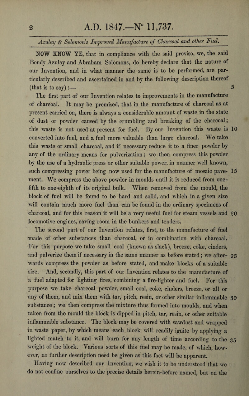 Azulay Solomons Improved Manufacture of Charcoal and other Fuel. NOW KNOW YE, that in compliance with the said proviso, we, the said Bondy Azulay and Abraham Solomons, do hereby declare that the nature of our Invention, and in what manner the same is to be performed, are par¬ ticularly described and ascertained in and by the following description thereof (that is to say):— 5 The first part of our Invention relates to improvements in the manufacture of charcoal. It may be premised, that in the manufacture of charcoal as at present carried on, there is always a considerable amount of waste in the state of dust or powder caused by the crumbling and breaking of the charcoal; this waste is not used at present for fuel. By our Invention this waste is 10 converted into fuel, and a fuel more valuable than large charcoal. We take this waste or small charcoal, and if necessary reduce it to a finer powder by any of the ordinary means for pulverization; we then compress this powder by the use of a hydraulic press or other suitable power, in manner well known, such compressing power being now used for the manufacture of mosaic pave- 15 ment. We compress the above powder in moulds until it is reduced from one- fifth to one-eighth of its original bulk. When removed from the mould, the block of fuel will be found to be hard and solid, and which in a given size will contain much more fuel than can be found in the ordinary specimens of charcoal, and for this reason it will be a very useful fuel for steam vessels and 20 locomotive engines, saving room in the bunkers and tenders. The second part of our Invention relates, first, to the manufacture of fuel made of other substances than charcoal, or in combination with charcoal. For this purpose we take small coal (known as slack), breeze, coke, cinders, and pulverize them if necessary in the same manner as before stated; we after- 25 wards compress the powder as before stated, and make blocks of a suitable size. And, secondly, this part of our Invention relates to the manufacture of a fuel adapted for lighting fires, combining a fire-lighter and fuel. For this purpose we take charcoal powder, small coal, coke, cinders, breeze, or all or any of them, and mix them with tar, pitch, resin, or other similar inflammable 30 substance; we then compress the mixture thus formed into moulds, and when taken from the mould the block is dipped in pitch, tar, resin, or other suitable inflammable substance. The block may be covered with sawdust and wrapped in waste paper, by which means each block will readily ignite by applying a lighted match to it, and will burn for any length of time according to the 35 weight of the block. Various sorts of this fuel may be made, of which, how¬ ever, no further description need be given as this fact will be apparent. Having now described our Invention, we wish it to be understood that we do not confine ourselves to the precise details herein-before named, but on the