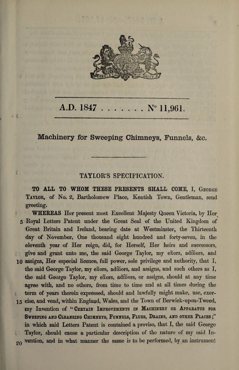 c 1 A.D. 1847 .N° 11,961. Machinery for Sweeping Chimneys, Funnels, &c. TAYLOR’S SPECIFICATION. TO ALL TO WHOM THESE PRESENTS SHALL COME, I, Geokge Taylor, of No. 2, Bartholomew Place, Kentish Town, Gentleman, send greeting. WHEREAS Her present most Excellent Majesty Queen Victoria, by Her 5 Royal Letters Patent under the Great Seal of the United Kingdom of Great Britain and Ireland, bearing date at Westminster, the Thirteenth day of November, One thousand eight hundred and forty-seven, in the eleventh year of Her reign, did, for Herself, Her heirs and successors, give and grant unto me, the said George Taylor, my exors, admors, and 10 assigns, Her especial licence, full power, sole privilege and authority, that I, the said George Taylor, my exors, admors, and assigns, and such others as I, the said George Taylor, my exors, admors, or assigns, should at any time agree with, and no others, from time to time and at all times during the ^ term of years therein expressed, should and lawfully might make, use, exer- 15 cise, and vend, within England, Wales, and the Town of Berwick-upon-Tweed, my Invention of “Certain Improvements in Machinery or Apparatus for Sweeping and Cleansing Chimneys, Funnels, Flues, Drains, and other Places in which said Letters Patent is contained a proviso, that I, the said George Taylor, should cause a particular description of the nature of my said In- vention, and in what manner the same is to be performed, by an instrument