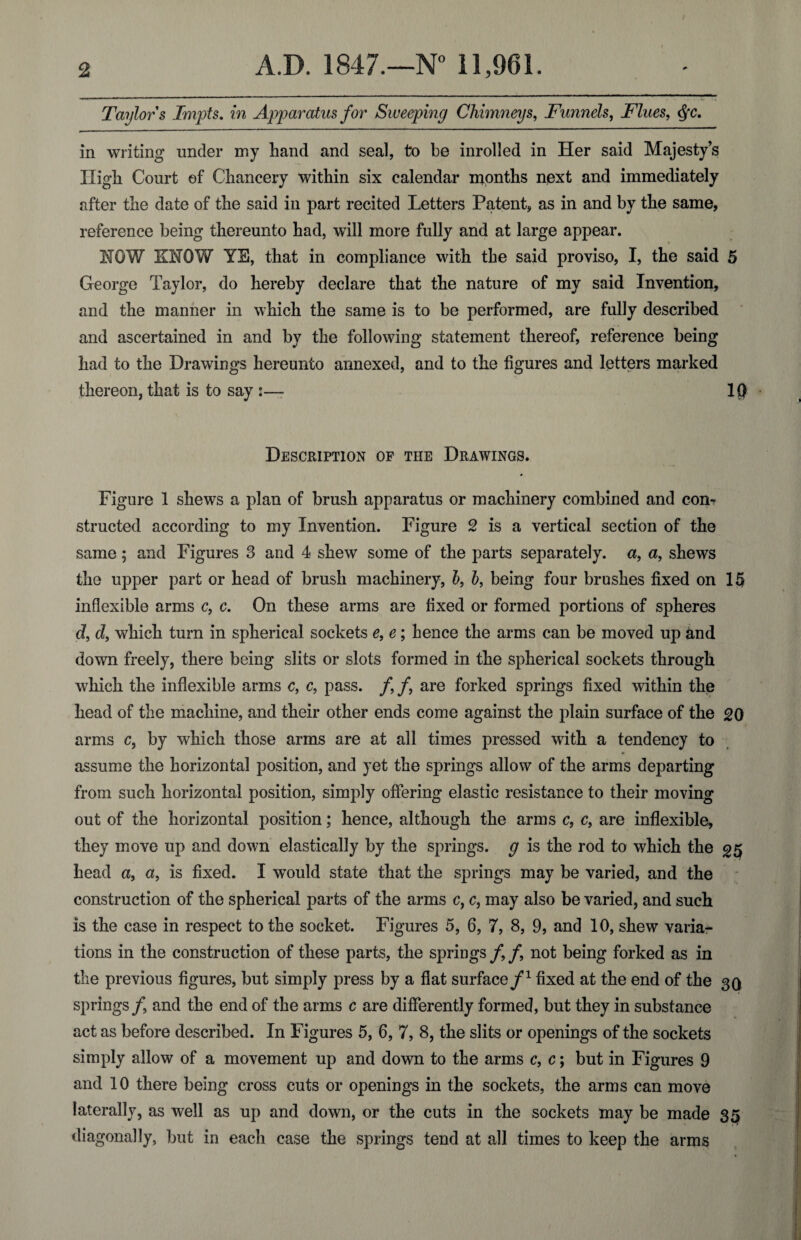 Taylors Impts. in Apparatus for Sweeping Chimneys, Funnels, Flues, $c. in writing under my hand and seal, to be inrolled in Her said Majesty’s High Court of Chancery within six calendar months next and immediately after the date of the said in part recited Letters Patent, as in and by the same, reference being thereunto had, will more fully and at large appear. HOW KNOW YE, that in compliance with the said proviso, I, the said 5 George Taylor, do hereby declare that the nature of my said Invention, and the manner in which the same is to be performed, are fully described and ascertained in and by the following statement thereof, reference being had to the Drawings hereunto annexed, and to the figures and letters marked thereon, that is to say :— IQ Description of the Drawings. Figure 1 shews a plan of brush apparatus or machinery combined and con¬ structed according to my Invention. Figure 2 is a vertical section of the same; and Figures 3 and 4 shew some of the parts separately, a, a, shews the upper part or head of brush machinery, b, b, being four brushes fixed on 15 inflexible arms c, c. On these arms are fixed or formed portions of spheres d, d, which turn in spherical sockets e, e ; hence the arms can be moved up and down freely, there being slits or slots formed in the spherical sockets through which the inflexible arms c, c, pass. /, f are forked springs fixed within the head of the machine, and their other ends come against the plain surface of the 20 arms c, by which those arms are at all times pressed with a tendency to assume the horizontal position, and yet the springs allow of the arms departing from such horizontal position, simply offering elastic resistance to their moving out of the horizontal position; hence, although the arms c, c, are inflexible, they move up and down elastically by the springs, g is the rod to which the ^5 head a, a, is fixed. I would state that the springs may be varied, and the construction of the spherical parts of the arms c, c, may also be varied, and such is the case in respect to the socket. Figures 5, 6, 7, 8, 9, and 10, shew varia¬ tions in the construction of these parts, the springs /, f not being forked as in the previous figures, but simply press by a flat surface/1 fixed at the end of the 30 springs/, and the end of the arms c are differently formed, but they in substance act as before described. In Figures 5, 6, 7, 8, the slits or openings of the sockets simply allow of a movement up and down to the arms c, c; but in Figures 9 and 10 there being cross cuts or openings in the sockets, the arms can move laterally, as well as up and down, or the cuts in the sockets may be made 35 diagonally, but in each case the springs tend at all times to keep the arms