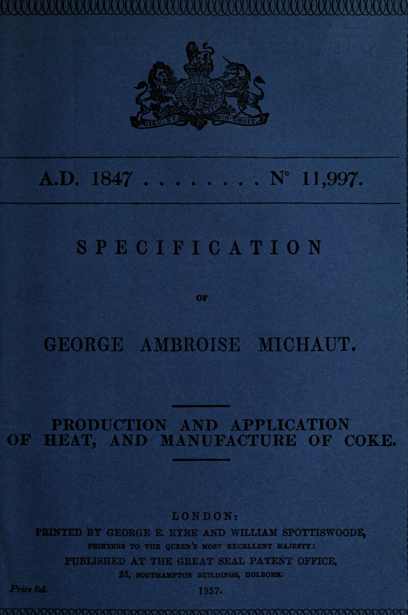 A.D. 1847 .N° 11,997 ECIFICATION GEORGE AMBROISE MICHAUT. PRODUCTION AND APPLICATION OF HEAT, AND MANUFACTURE OF COKE. LONDON; PRINTED BY GEORGE E. EYRE AND WILLIAM SPOTTISWOODE, PRINTERS TO THE QUEEN’S MOST EXCELLENT MAJESTY: PUBLISHED AT THE GREAT SEAL PATENT OFFICE, 25, SOUTHAMPTON BUILDINGS, HOLBORN. Price Gd. 1857.