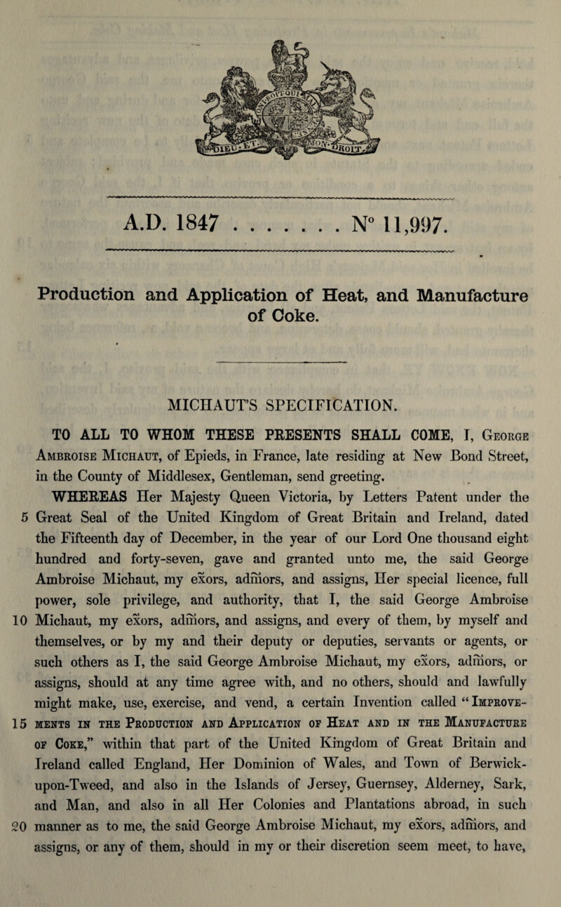 Production and Application of Heat, and Manufacture of Coke. MICHAUT’S SPECIFICATION. TO ALL TO WHOM THESE PRESENTS SHALL COME, I, George Ambroise Michaut, of Epieds, in France, late residing at New Bond Street, in the County of Middlesex, Gentleman, send greeting. WHEREAS Her Majesty Queen Victoria, by Letters Patent under the 5 Great Seal of the United Kingdom of Great Britain and Ireland, dated the Fifteenth day of December, in the year of our Lord One thousand eight hundred and forty-seven, gave and granted unto me, the said George Ambroise Michaut, my exors, adinors, and assigns, Her special licence, full power, sole privilege, and authority, that I, the said George Ambroise 10 Michaut, my exors, adinors, and assigns, and every of them, by myself and themselves, or by my and their deputy or deputies, servants or agents, or such others as I, the said George Ambroise Michaut, my exors, adinors, or assigns, should at any time agree with, and no others, should and lawfully might make, use, exercise, and vend, a certain Invention called “ Improve- 15 MENTS IN THE PRODUCTION AND APPLICATION OF HEAT AND IN THE MANUFACTURE of Coke,” within that part of the United Kingdom of Great Britain and Ireland called England, Her Dominion of Wales, and Town of Berwick- upon-Tweed, and also in the Islands of Jersey, Guernsey, Alderney, Sark, and Man, and also in all Her Colonies and Plantations abroad, in such 20 manner as to me, the said George Ambroise Michaut, my exors, adhiors, and assigns, or any of them, should in my or their discretion seem meet, to have,
