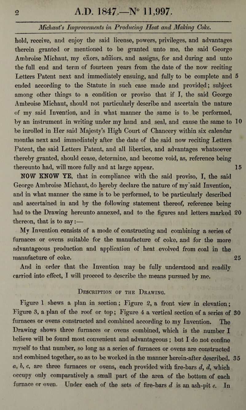 Michaut's Improvements in Producing Heat and Making Coke. hold, receive, and enjoy the said license, powers, privileges, and advantages therein granted or mentioned to be granted unto me, the said George Ambroise Michaut, my exors, adihors, and assigns, for and during and unto the full end and term of fourteen years from the date of the now reciting Letters Patent next and immediately ensuing, and fully to be complete and 5 ended according to the Statute in such case made and provided; subject among other things to a condition or proviso that if I, the said George Ambroise Michaut, should not particularly describe and ascertain the nature of my said Invention, and in what manner the same is to be performed, by an instrument in writing under my hand and seal, and cause the same to 10 be inrolled in Her said Majesty’s High Court of Chancery within six calendar months next and immediately after the date of the said now reciting Letters Patent, the said Letters Patent, and all liberties, and advantages whatsoever thereby granted, should cease, determine, and become void, as, reference being thereunto had, will more fully and at large appear. 15 KOW KNOW YE, that in compliance with the said proviso, I, the said George Ambroise Michaut, do hereby declare the nature of my said Invention, and in what manner the same is to be performed, to be particularly described and ascertained in and by the following statement thereof, reference being had to the Drawing hereunto annexed, and to the figures and letters marked 20 thereon, that is to say:— My Invention consists of a mode of constructing and combining a series of furnaces or ovens suitable for the manufacture of coke, and for the more advantageous production and application of heat evolved from coal in the manufacture of coke. 25 And in order that the Invention may be fully understood and readily carried into effect, I will proceed to describe the means pursued by me. Description of the Drawing. Figure 1 shews a plan in section; Figure 2, a front view in elevation; Figure 3, a plan of the roof or top; Figure 4 a vertical section of a series of 30 furnaces or ovens constructed and combined according to my Invention. The Drawing shows three furnaces or ovens combined, which is the number I believe will be found most convenient and advantageous ; but I do not confine myself to that number, so long as a series of furnaces or ovens are constructed and combined together, so as to be worked in the manner herein-after described. 35 a, b, c, are three furnaces or ovens, each provided with fire-bars d, d, which occupy only comparatively a small part of the area of the bottom of each furnace or oven. Under each of the sets of fire-bars d is an ash-pit e. In