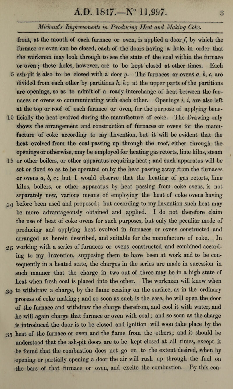 Michaut's Improvements in Producing Heat and Making Coke. front, at the mouth of each furnace or oven, is applied a door /, by which the furnace or oven can be closed, each of the doors having a hole, in order that the workman may look through to see the state of the coal within the furnace or oven; these holes, however, are to be kept closed at other times. Each 5 ash-pit is also to be closed with a door g. The furnaces or ovens a, b, c, are divided from each other by partitions h, h; at the upper parts of the partitions are openings, so as to admit of a ready interchange of heat between the fur¬ naces or ovens so communicating with each other. Openings i, i, are also left at the top or roof of each furnace or oven, for the purpose of applying bene- 10 ficially the heat evolved during the manufacture of coke. The Drawing only shows the arrangement and construction of furnaces or ovens for the manu¬ facture of coke according to my Invention, but it will be evident that the heat evolved from the coal passing up through the roof, either through the openings or otherwise, may be employed for heating gas retorts, lime kilns, steam 15 or other boilers, or other apparatus requiring heat; and such apparatus will be set or fixed so as to be operated on by the heat passing away from the furnaces or ovens a, b, c; but [ would observe that the heating of gas retorts, lime kilns, boilers, or other apparatus by heat passing from coke ovens, is not separately new, various means of employing the heat of coke ovens having 20 before been used and proposed; but according to my Invention such heat may be more advantageously obtained and applied. I do not therefore claim the use of heat of coke ovens for such purposes, but only the peculiar mode of producing and applying heat evolved in furnaces or ovens constructed and arranged as herein described, and suitable for the manufacture of coke. In 25 working with a series of furnaces or ovens constructed and combined accord¬ ing to my Invention, supposing them to have been at work and to be con¬ sequently in a heated state, the charges in the series are made in sucession in such manner that the charge in two out of three may be in a high state of heat when fresh coal is placed into the other. The workman will know when 30 to withdraw a charge, by the flame ceasing on the surface, as in the ordinary process of coke making; and so soon as such is the case, he will open the door of the furnace and withdraw the charge therefrom, and cool it with water, and he will again charge that furnace or oven with coal; and so soon as the charge is introduced the door is to be closed and ignition will soon take place by the 35 heat of the furnace or oven and the flame from the others; and it should be understood that the ash-pit doors are to be kept closed at all times, except it be found that the combustion does not go on to the extent desired, when by opening or partially opening a door the air will rush up through the fuel on the bars of that furnace or oven, and excite the combustion. By this con-