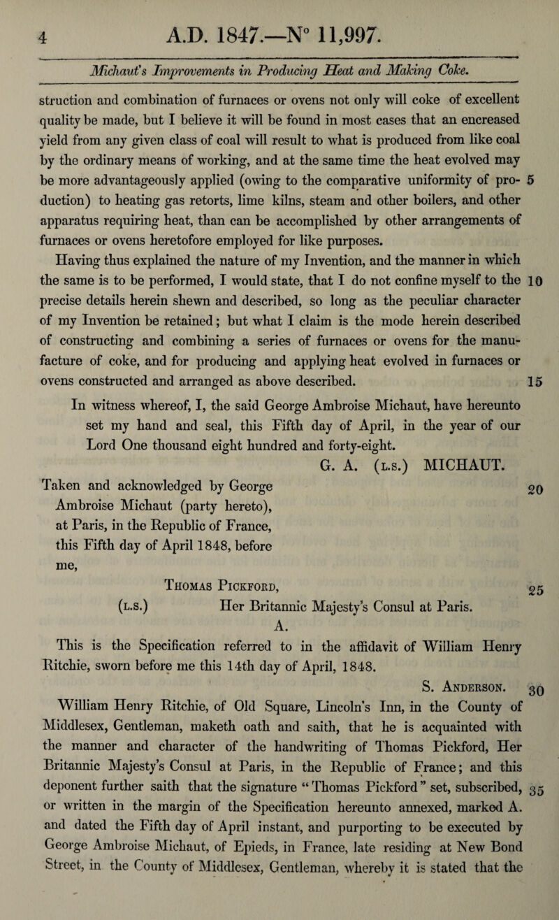 Michaut's Improvements in Producing Seat and Making Coke. struction and combination of furnaces or ovens not only will coke of excellent quality be made, but I believe it will be found in most cases that an encreased yield from any given class of coal will result to wbat is produced from like coal by the ordinary means of working, and at the same time the heat evolved may be more advantageously applied (owing to the comparative uniformity of pro- 5 duction) to heating gas retorts, lime kilns, steam and other boilers, and other apparatus requiring heat, than can be accomplished by other arrangements of furnaces or ovens heretofore employed for like purposes. Having thus explained the nature of my Invention, and the manner in which the same is to be performed, I would state, that I do not confine myself to the l o precise details herein shewn and described, so long as the peculiar character of my Invention be retained; but what I claim is the mode herein described of constructing and combining a series of furnaces or ovens for the manu¬ facture of coke, and for producing and applying heat evolved in furnaces or ovens constructed and arranged as above described. 15 In witness whereof, I, the said George Ambroise Michaut, have hereunto set my hand and seal, this Fifth day of April, in the year of our Lord One thousand eight hundred and forty-eight. Taken and acknowledged by George Ambroise Michaut (party hereto), at Paris, in the Republic of France, this Fifth day of April 1848, before me, G. A. (l.s.) MICHAUT. 20 Thomas Pickford, (l.s.) Her Britannic Majesty’s Consul at Paris. A. 25 This is the Specification referred to in the affidavit of William Henry Ritchie, sworn before me this 14th day of April, 1848. S. Anderson. 30 William Henry Ritchie, of Old Square, Lincoln’s Inn, in the County of Middlesex, Gentleman, maketh oath and saith, that he is acquainted with the manner and character of the handwriting of Thomas Pickford, Her Britannic Majesty’s Consul at Paris, in the Republic of France; and this deponent further saith that the signature “Thomas Pickford” set, subscribed, 35 or written in the margin of the Specification hereunto annexed, marked A. and dated the Fifth day of April instant, and purporting to be executed by George Ambroise Michaut, of Epieds, in France, late residing at New Bond Street, in the County of Middlesex, Gentleman, whereby it is stated that the