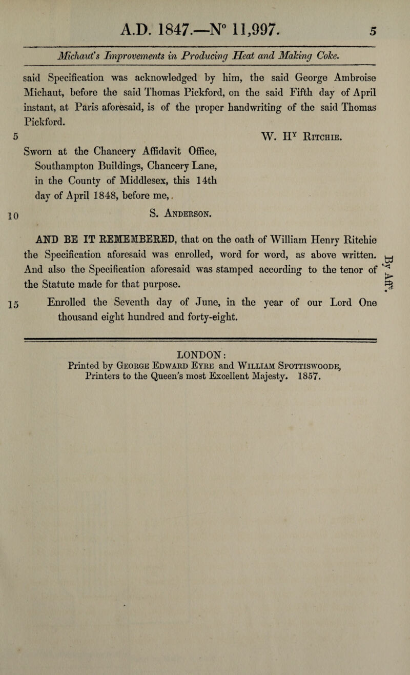 Michaut's Improvements in Producing Heat and Making Coke. said Specification was acknowledged by Him, the said George Ambroise Michaut, before the said Thomas Pickford, on the said Fifth day of April instant, at Paris aforesaid, is of the proper handwriting of the said Thomas Pickford. 5 W. HY Ritchie. Sworn at the Chancery Affidavit Office, Southampton Buildings, Chancery Lane, in the County of Middlesex, this 14th day of April 1848, before me,. 10 S. Anderson. AND BE IT REMEMBERED, that on the oath of William Henry Ritchie the Specification aforesaid was enrolled, word for word, as above written. And also the Specification aforesaid was stamped according to the tenor of the Statute made for that purpose. 15 Enrolled the Seventh day of June, in the year of our Lord One thousand eight hundred and forty-eight. LONDON: Printed by George Edward Eyre and William Spottiswoode, Printers to the Queen's most Excellent Majesty. 1857. By Aft\