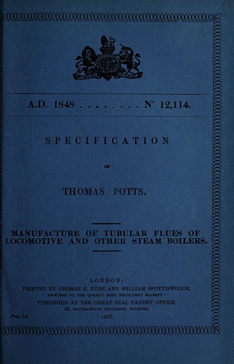 -X_x XJC. KXXXAXJtXXXXXJC.X.X.XJC.XJ(.X XJUCX_XXJCXJ<.XJC30CXa.Xj(XJ(30(.X.X. A.D. 1848 ..N° 12,114. SPECIFICATION OF THOMAS POTTS. MANUFACTURE OF TUBULAR FLUES OF LOCOMOTIVE AND OTHER STEAM BOILERS. LONDON: PRINTED BY GEORGE E. EYRE AND WILLIAM SPOTTISWOODE, PRINTERS TO THE QUEEN’S MOST EXCELLENT MAJESTY : PUBLISHED AT THE GREAT SEAL PATENT OFFICE, 25, SOUTHAMPTON BUILDINGS, HOLBORN. Price id. 1857.